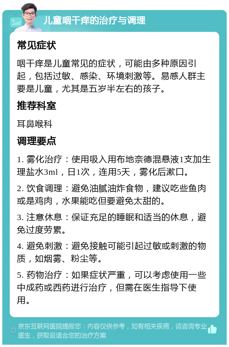 儿童咽干痒的治疗与调理 常见症状 咽干痒是儿童常见的症状，可能由多种原因引起，包括过敏、感染、环境刺激等。易感人群主要是儿童，尤其是五岁半左右的孩子。 推荐科室 耳鼻喉科 调理要点 1. 雾化治疗：使用吸入用布地奈德混悬液1支加生理盐水3ml，日1次，连用5天，雾化后漱口。 2. 饮食调理：避免油腻油炸食物，建议吃些鱼肉或是鸡肉，水果能吃但要避免太甜的。 3. 注意休息：保证充足的睡眠和适当的休息，避免过度劳累。 4. 避免刺激：避免接触可能引起过敏或刺激的物质，如烟雾、粉尘等。 5. 药物治疗：如果症状严重，可以考虑使用一些中成药或西药进行治疗，但需在医生指导下使用。