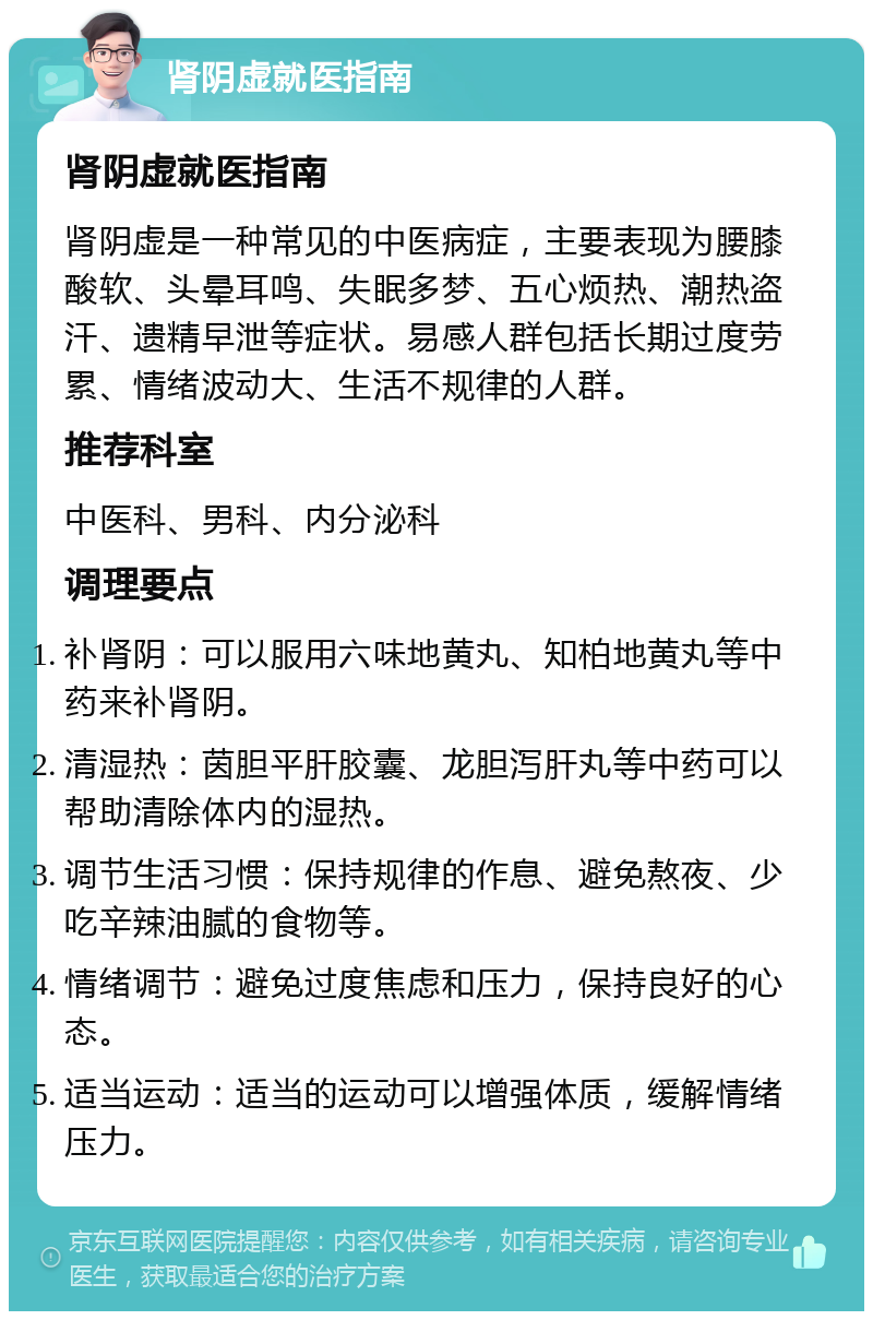 肾阴虚就医指南 肾阴虚就医指南 肾阴虚是一种常见的中医病症，主要表现为腰膝酸软、头晕耳鸣、失眠多梦、五心烦热、潮热盗汗、遗精早泄等症状。易感人群包括长期过度劳累、情绪波动大、生活不规律的人群。 推荐科室 中医科、男科、内分泌科 调理要点 补肾阴：可以服用六味地黄丸、知柏地黄丸等中药来补肾阴。 清湿热：茵胆平肝胶囊、龙胆泻肝丸等中药可以帮助清除体内的湿热。 调节生活习惯：保持规律的作息、避免熬夜、少吃辛辣油腻的食物等。 情绪调节：避免过度焦虑和压力，保持良好的心态。 适当运动：适当的运动可以增强体质，缓解情绪压力。