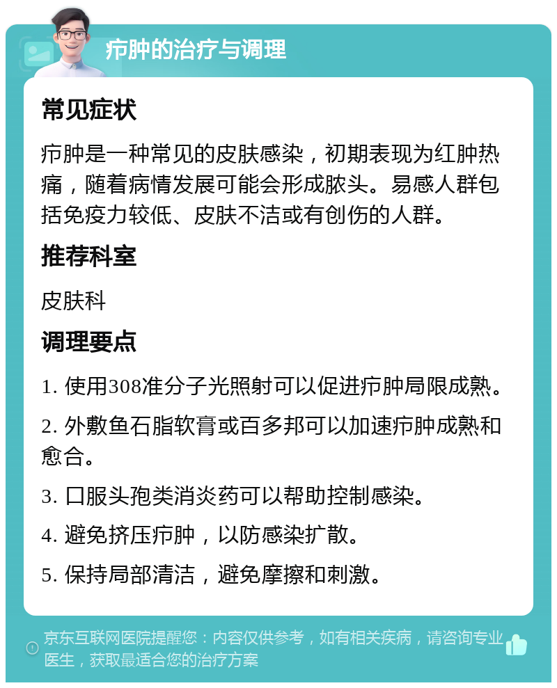 疖肿的治疗与调理 常见症状 疖肿是一种常见的皮肤感染，初期表现为红肿热痛，随着病情发展可能会形成脓头。易感人群包括免疫力较低、皮肤不洁或有创伤的人群。 推荐科室 皮肤科 调理要点 1. 使用308准分子光照射可以促进疖肿局限成熟。 2. 外敷鱼石脂软膏或百多邦可以加速疖肿成熟和愈合。 3. 口服头孢类消炎药可以帮助控制感染。 4. 避免挤压疖肿，以防感染扩散。 5. 保持局部清洁，避免摩擦和刺激。