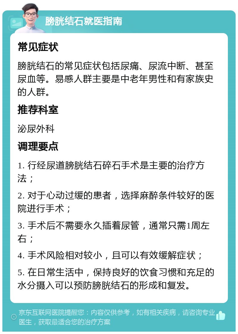 膀胱结石就医指南 常见症状 膀胱结石的常见症状包括尿痛、尿流中断、甚至尿血等。易感人群主要是中老年男性和有家族史的人群。 推荐科室 泌尿外科 调理要点 1. 行经尿道膀胱结石碎石手术是主要的治疗方法； 2. 对于心动过缓的患者，选择麻醉条件较好的医院进行手术； 3. 手术后不需要永久插着尿管，通常只需1周左右； 4. 手术风险相对较小，且可以有效缓解症状； 5. 在日常生活中，保持良好的饮食习惯和充足的水分摄入可以预防膀胱结石的形成和复发。