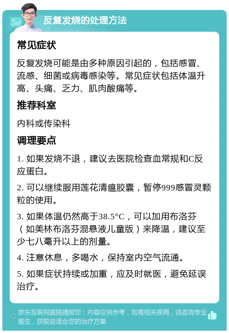 反复发烧的处理方法 常见症状 反复发烧可能是由多种原因引起的，包括感冒、流感、细菌或病毒感染等。常见症状包括体温升高、头痛、乏力、肌肉酸痛等。 推荐科室 内科或传染科 调理要点 1. 如果发烧不退，建议去医院检查血常规和C反应蛋白。 2. 可以继续服用莲花清瘟胶囊，暂停999感冒灵颗粒的使用。 3. 如果体温仍然高于38.5°C，可以加用布洛芬（如美林布洛芬混悬液儿童版）来降温，建议至少七八毫升以上的剂量。 4. 注意休息，多喝水，保持室内空气流通。 5. 如果症状持续或加重，应及时就医，避免延误治疗。