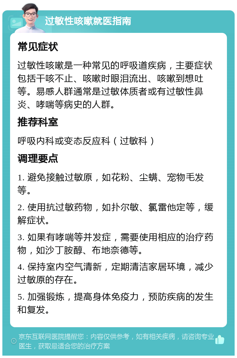 过敏性咳嗽就医指南 常见症状 过敏性咳嗽是一种常见的呼吸道疾病，主要症状包括干咳不止、咳嗽时眼泪流出、咳嗽到想吐等。易感人群通常是过敏体质者或有过敏性鼻炎、哮喘等病史的人群。 推荐科室 呼吸内科或变态反应科（过敏科） 调理要点 1. 避免接触过敏原，如花粉、尘螨、宠物毛发等。 2. 使用抗过敏药物，如扑尔敏、氯雷他定等，缓解症状。 3. 如果有哮喘等并发症，需要使用相应的治疗药物，如沙丁胺醇、布地奈德等。 4. 保持室内空气清新，定期清洁家居环境，减少过敏原的存在。 5. 加强锻炼，提高身体免疫力，预防疾病的发生和复发。