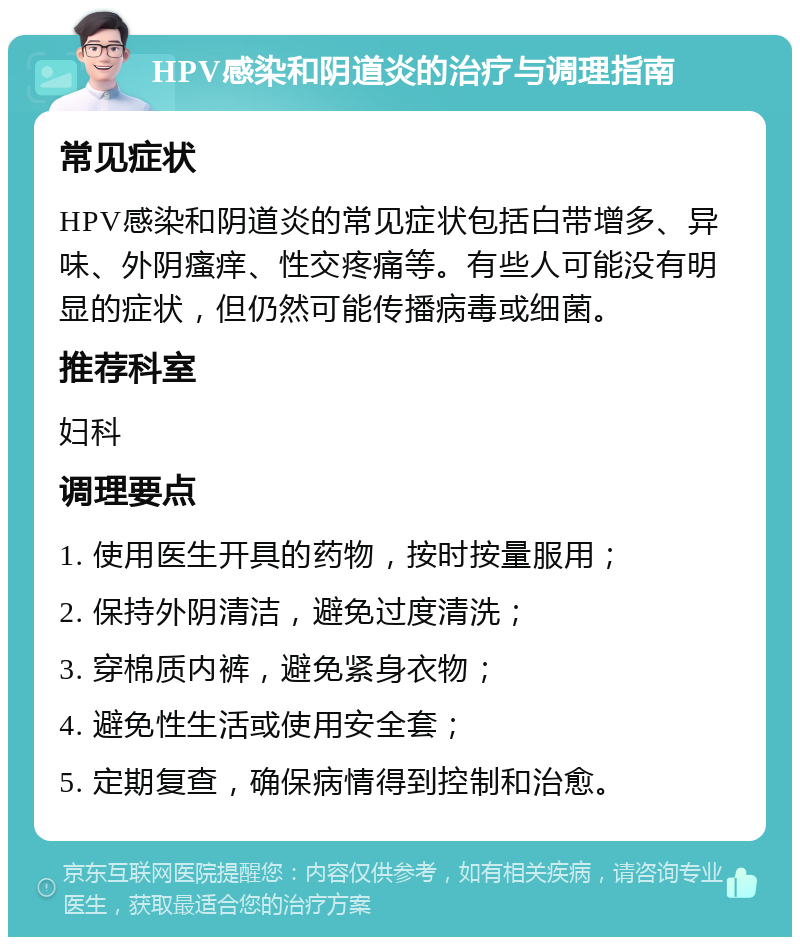 HPV感染和阴道炎的治疗与调理指南 常见症状 HPV感染和阴道炎的常见症状包括白带增多、异味、外阴瘙痒、性交疼痛等。有些人可能没有明显的症状，但仍然可能传播病毒或细菌。 推荐科室 妇科 调理要点 1. 使用医生开具的药物，按时按量服用； 2. 保持外阴清洁，避免过度清洗； 3. 穿棉质内裤，避免紧身衣物； 4. 避免性生活或使用安全套； 5. 定期复查，确保病情得到控制和治愈。