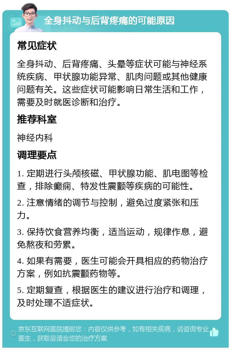 全身抖动与后背疼痛的可能原因 常见症状 全身抖动、后背疼痛、头晕等症状可能与神经系统疾病、甲状腺功能异常、肌肉问题或其他健康问题有关。这些症状可能影响日常生活和工作，需要及时就医诊断和治疗。 推荐科室 神经内科 调理要点 1. 定期进行头颅核磁、甲状腺功能、肌电图等检查，排除癫痫、特发性震颤等疾病的可能性。 2. 注意情绪的调节与控制，避免过度紧张和压力。 3. 保持饮食营养均衡，适当运动，规律作息，避免熬夜和劳累。 4. 如果有需要，医生可能会开具相应的药物治疗方案，例如抗震颤药物等。 5. 定期复查，根据医生的建议进行治疗和调理，及时处理不适症状。