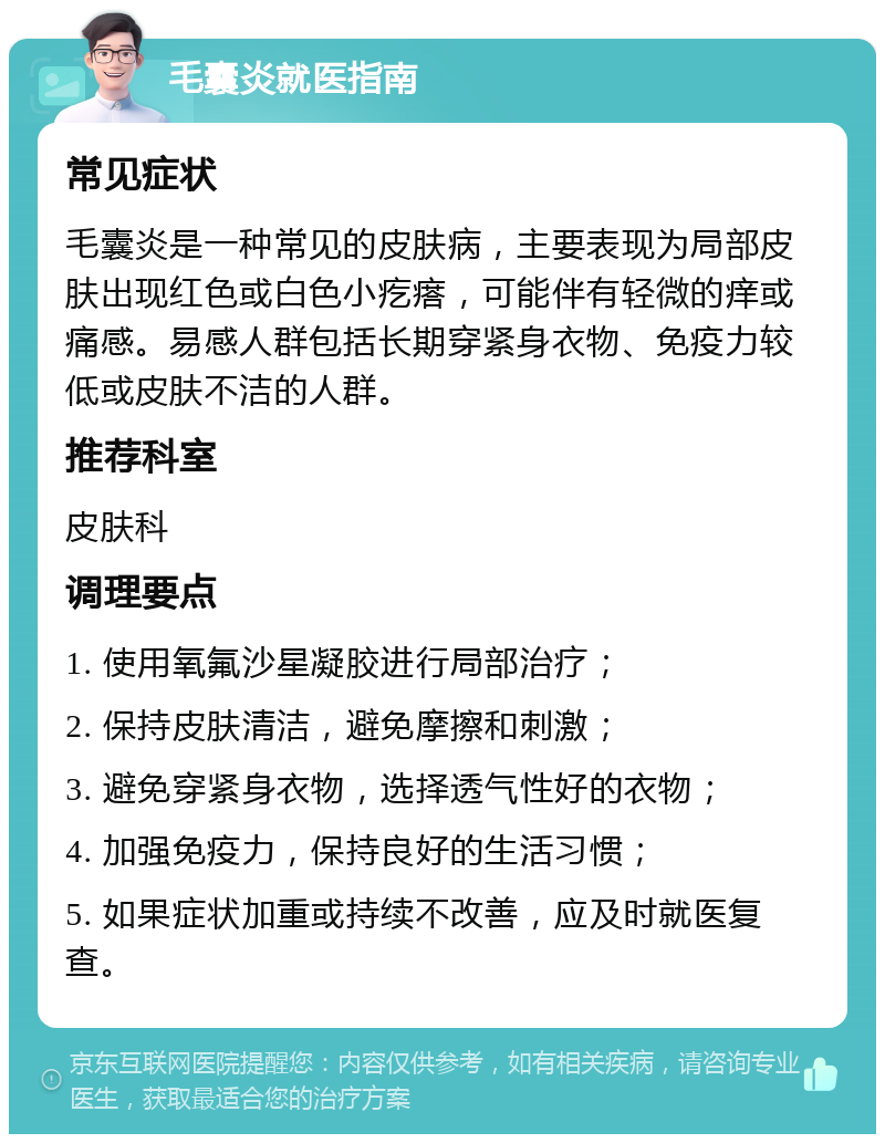 毛囊炎就医指南 常见症状 毛囊炎是一种常见的皮肤病，主要表现为局部皮肤出现红色或白色小疙瘩，可能伴有轻微的痒或痛感。易感人群包括长期穿紧身衣物、免疫力较低或皮肤不洁的人群。 推荐科室 皮肤科 调理要点 1. 使用氧氟沙星凝胶进行局部治疗； 2. 保持皮肤清洁，避免摩擦和刺激； 3. 避免穿紧身衣物，选择透气性好的衣物； 4. 加强免疫力，保持良好的生活习惯； 5. 如果症状加重或持续不改善，应及时就医复查。