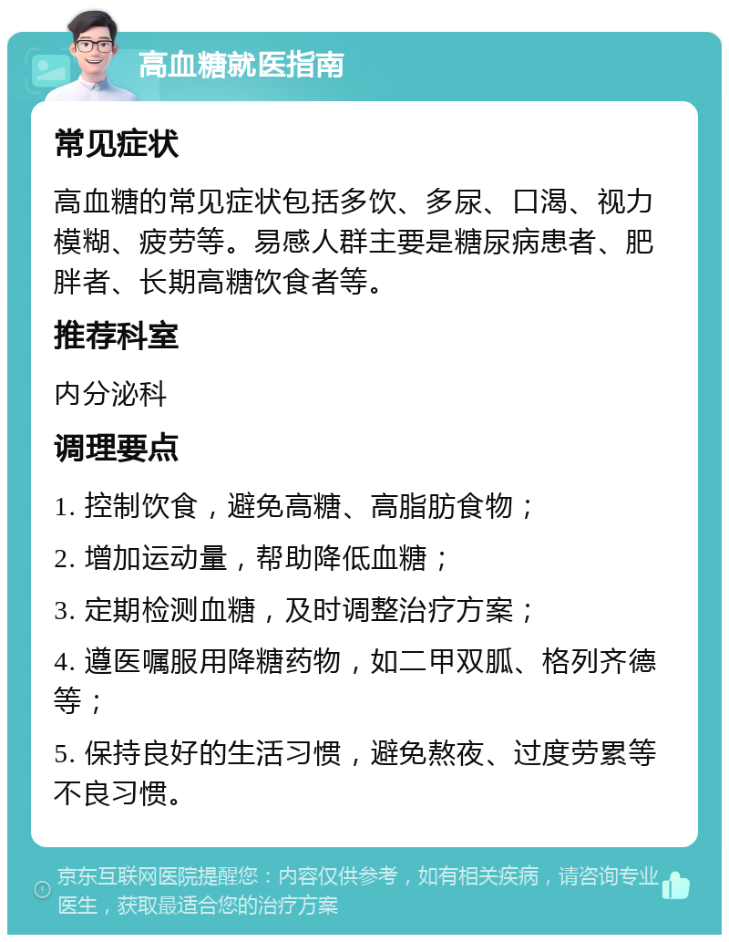 高血糖就医指南 常见症状 高血糖的常见症状包括多饮、多尿、口渴、视力模糊、疲劳等。易感人群主要是糖尿病患者、肥胖者、长期高糖饮食者等。 推荐科室 内分泌科 调理要点 1. 控制饮食，避免高糖、高脂肪食物； 2. 增加运动量，帮助降低血糖； 3. 定期检测血糖，及时调整治疗方案； 4. 遵医嘱服用降糖药物，如二甲双胍、格列齐德等； 5. 保持良好的生活习惯，避免熬夜、过度劳累等不良习惯。