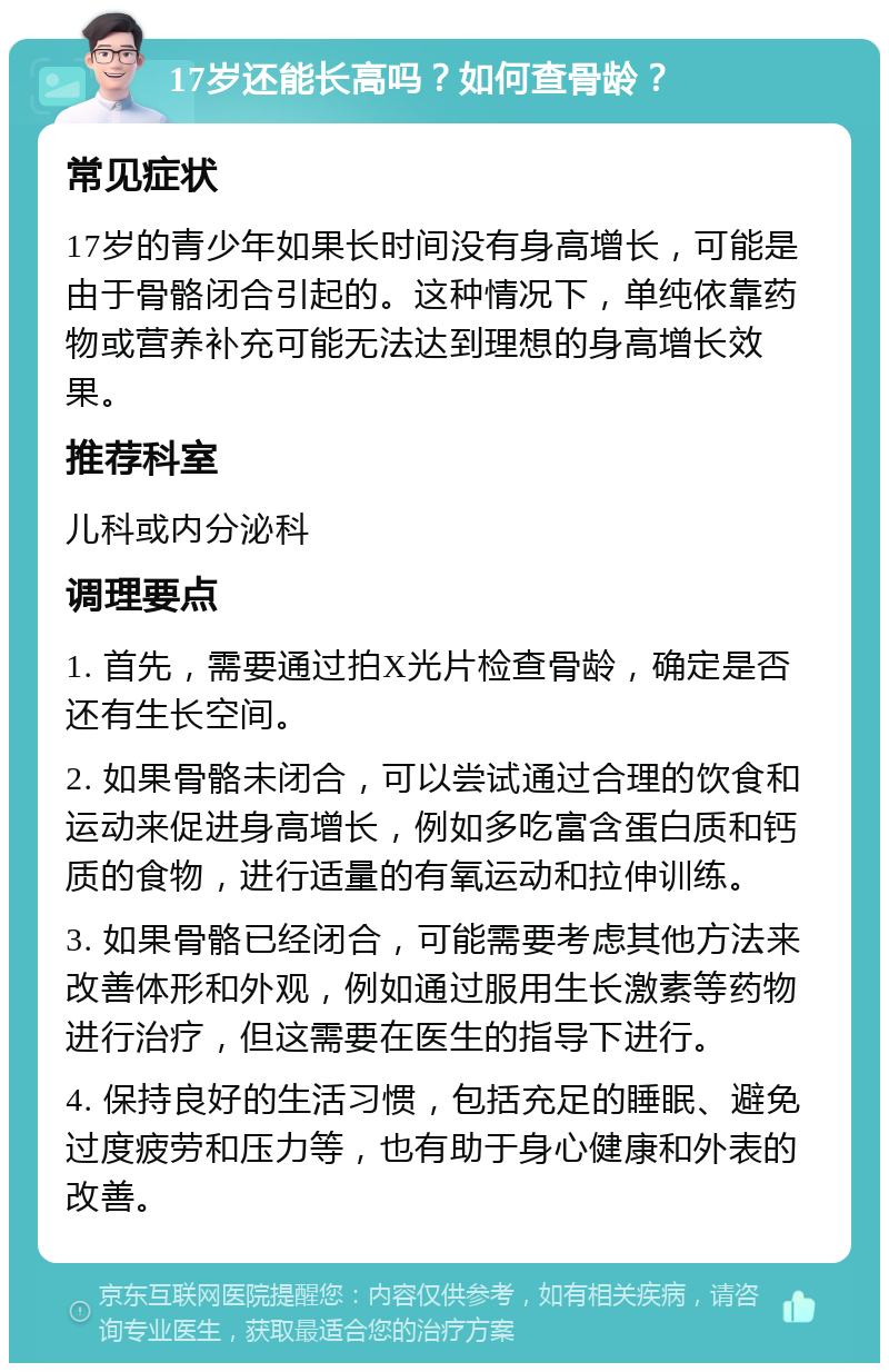 17岁还能长高吗？如何查骨龄？ 常见症状 17岁的青少年如果长时间没有身高增长，可能是由于骨骼闭合引起的。这种情况下，单纯依靠药物或营养补充可能无法达到理想的身高增长效果。 推荐科室 儿科或内分泌科 调理要点 1. 首先，需要通过拍X光片检查骨龄，确定是否还有生长空间。 2. 如果骨骼未闭合，可以尝试通过合理的饮食和运动来促进身高增长，例如多吃富含蛋白质和钙质的食物，进行适量的有氧运动和拉伸训练。 3. 如果骨骼已经闭合，可能需要考虑其他方法来改善体形和外观，例如通过服用生长激素等药物进行治疗，但这需要在医生的指导下进行。 4. 保持良好的生活习惯，包括充足的睡眠、避免过度疲劳和压力等，也有助于身心健康和外表的改善。