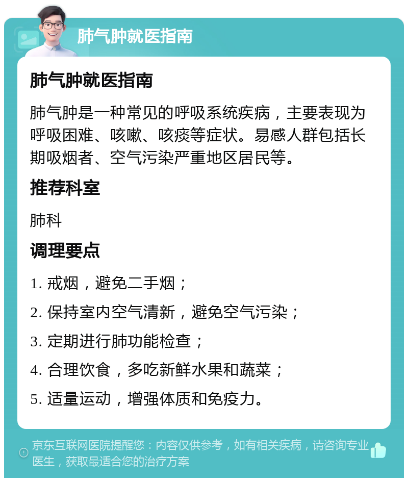 肺气肿就医指南 肺气肿就医指南 肺气肿是一种常见的呼吸系统疾病，主要表现为呼吸困难、咳嗽、咳痰等症状。易感人群包括长期吸烟者、空气污染严重地区居民等。 推荐科室 肺科 调理要点 1. 戒烟，避免二手烟； 2. 保持室内空气清新，避免空气污染； 3. 定期进行肺功能检查； 4. 合理饮食，多吃新鲜水果和蔬菜； 5. 适量运动，增强体质和免疫力。