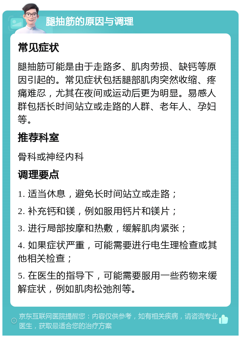 腿抽筋的原因与调理 常见症状 腿抽筋可能是由于走路多、肌肉劳损、缺钙等原因引起的。常见症状包括腿部肌肉突然收缩、疼痛难忍，尤其在夜间或运动后更为明显。易感人群包括长时间站立或走路的人群、老年人、孕妇等。 推荐科室 骨科或神经内科 调理要点 1. 适当休息，避免长时间站立或走路； 2. 补充钙和镁，例如服用钙片和镁片； 3. 进行局部按摩和热敷，缓解肌肉紧张； 4. 如果症状严重，可能需要进行电生理检查或其他相关检查； 5. 在医生的指导下，可能需要服用一些药物来缓解症状，例如肌肉松弛剂等。