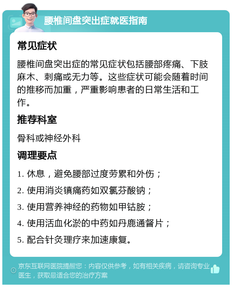 腰椎间盘突出症就医指南 常见症状 腰椎间盘突出症的常见症状包括腰部疼痛、下肢麻木、刺痛或无力等。这些症状可能会随着时间的推移而加重，严重影响患者的日常生活和工作。 推荐科室 骨科或神经外科 调理要点 1. 休息，避免腰部过度劳累和外伤； 2. 使用消炎镇痛药如双氯芬酸钠； 3. 使用营养神经的药物如甲钴胺； 4. 使用活血化淤的中药如丹鹿通督片； 5. 配合针灸理疗来加速康复。