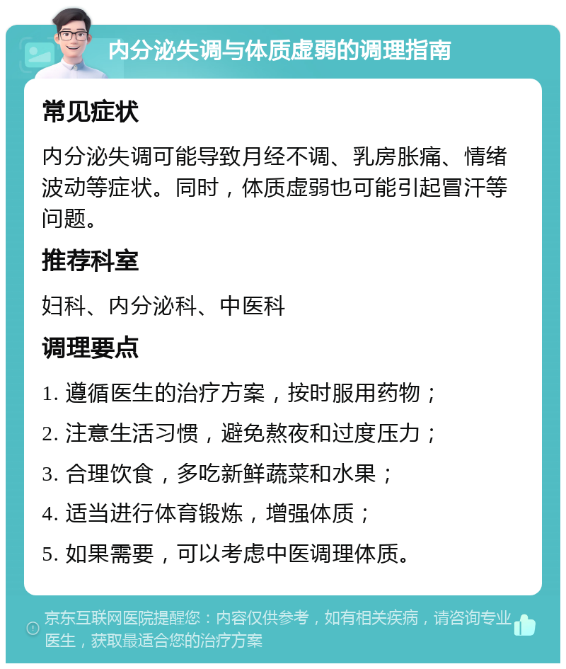 内分泌失调与体质虚弱的调理指南 常见症状 内分泌失调可能导致月经不调、乳房胀痛、情绪波动等症状。同时，体质虚弱也可能引起冒汗等问题。 推荐科室 妇科、内分泌科、中医科 调理要点 1. 遵循医生的治疗方案，按时服用药物； 2. 注意生活习惯，避免熬夜和过度压力； 3. 合理饮食，多吃新鲜蔬菜和水果； 4. 适当进行体育锻炼，增强体质； 5. 如果需要，可以考虑中医调理体质。