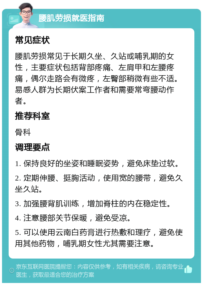 腰肌劳损就医指南 常见症状 腰肌劳损常见于长期久坐、久站或哺乳期的女性，主要症状包括背部疼痛、左肩甲和左腰疼痛，偶尔走路会有微疼，左臀部稍微有些不适。易感人群为长期伏案工作者和需要常弯腰动作者。 推荐科室 骨科 调理要点 1. 保持良好的坐姿和睡眠姿势，避免床垫过软。 2. 定期伸腰、挺胸活动，使用宽的腰带，避免久坐久站。 3. 加强腰背肌训练，增加脊柱的内在稳定性。 4. 注意腰部关节保暖，避免受凉。 5. 可以使用云南白药膏进行热敷和理疗，避免使用其他药物，哺乳期女性尤其需要注意。