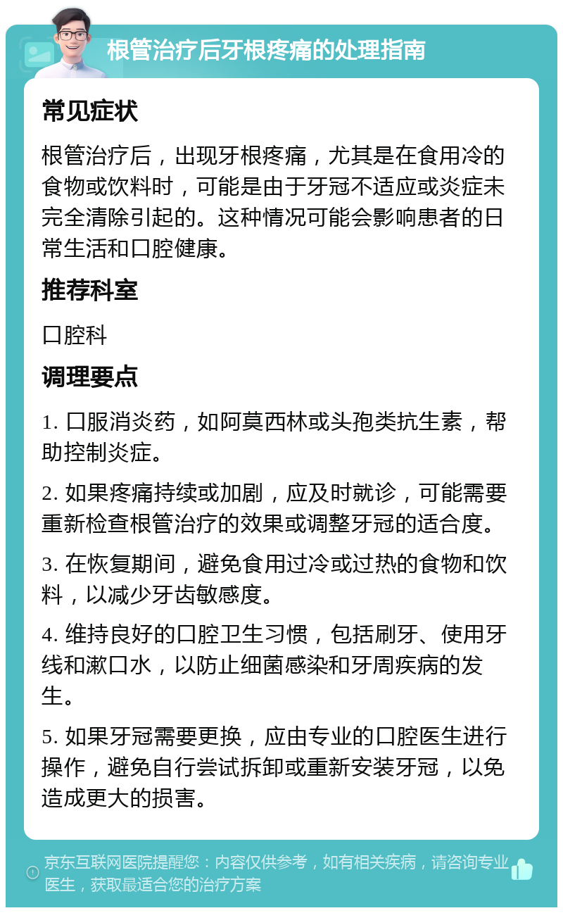 根管治疗后牙根疼痛的处理指南 常见症状 根管治疗后，出现牙根疼痛，尤其是在食用冷的食物或饮料时，可能是由于牙冠不适应或炎症未完全清除引起的。这种情况可能会影响患者的日常生活和口腔健康。 推荐科室 口腔科 调理要点 1. 口服消炎药，如阿莫西林或头孢类抗生素，帮助控制炎症。 2. 如果疼痛持续或加剧，应及时就诊，可能需要重新检查根管治疗的效果或调整牙冠的适合度。 3. 在恢复期间，避免食用过冷或过热的食物和饮料，以减少牙齿敏感度。 4. 维持良好的口腔卫生习惯，包括刷牙、使用牙线和漱口水，以防止细菌感染和牙周疾病的发生。 5. 如果牙冠需要更换，应由专业的口腔医生进行操作，避免自行尝试拆卸或重新安装牙冠，以免造成更大的损害。