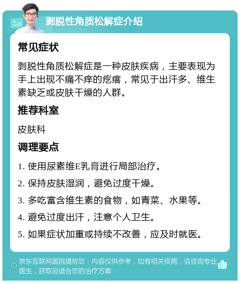 剥脱性角质松解症介绍 常见症状 剥脱性角质松解症是一种皮肤疾病，主要表现为手上出现不痛不痒的疙瘩，常见于出汗多、维生素缺乏或皮肤干燥的人群。 推荐科室 皮肤科 调理要点 1. 使用尿素维E乳膏进行局部治疗。 2. 保持皮肤湿润，避免过度干燥。 3. 多吃富含维生素的食物，如青菜、水果等。 4. 避免过度出汗，注意个人卫生。 5. 如果症状加重或持续不改善，应及时就医。