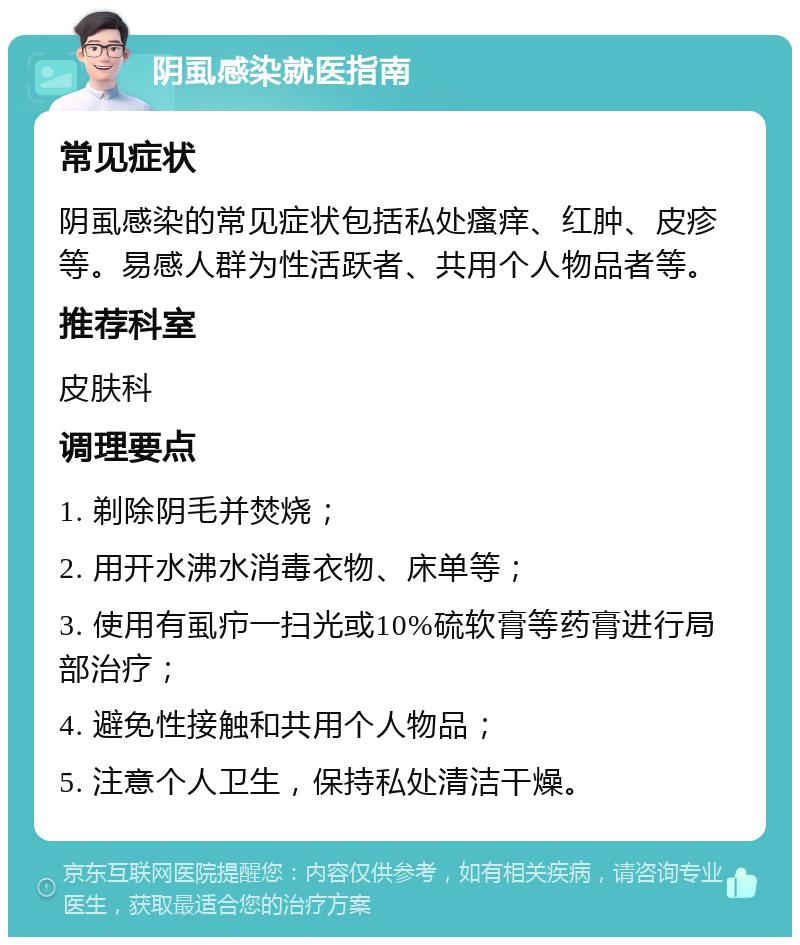 阴虱感染就医指南 常见症状 阴虱感染的常见症状包括私处瘙痒、红肿、皮疹等。易感人群为性活跃者、共用个人物品者等。 推荐科室 皮肤科 调理要点 1. 剃除阴毛并焚烧； 2. 用开水沸水消毒衣物、床单等； 3. 使用有虱疖一扫光或10%硫软膏等药膏进行局部治疗； 4. 避免性接触和共用个人物品； 5. 注意个人卫生，保持私处清洁干燥。