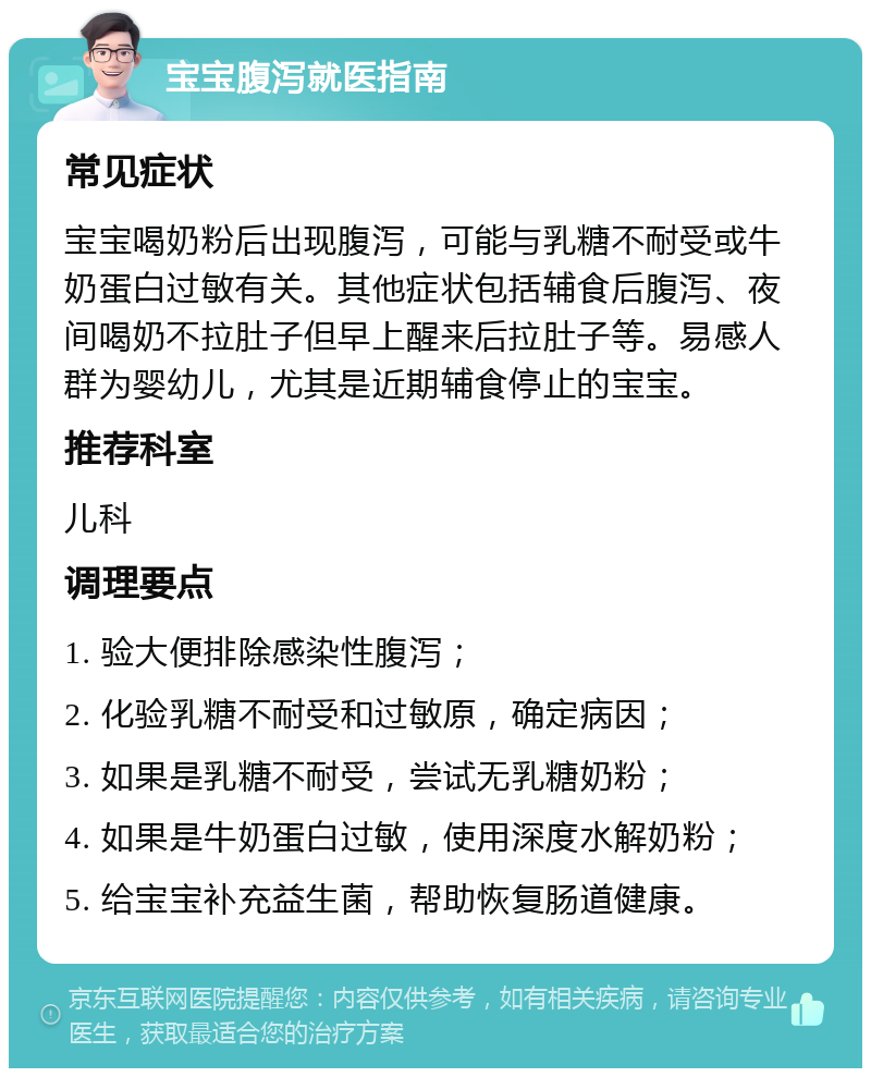 宝宝腹泻就医指南 常见症状 宝宝喝奶粉后出现腹泻，可能与乳糖不耐受或牛奶蛋白过敏有关。其他症状包括辅食后腹泻、夜间喝奶不拉肚子但早上醒来后拉肚子等。易感人群为婴幼儿，尤其是近期辅食停止的宝宝。 推荐科室 儿科 调理要点 1. 验大便排除感染性腹泻； 2. 化验乳糖不耐受和过敏原，确定病因； 3. 如果是乳糖不耐受，尝试无乳糖奶粉； 4. 如果是牛奶蛋白过敏，使用深度水解奶粉； 5. 给宝宝补充益生菌，帮助恢复肠道健康。