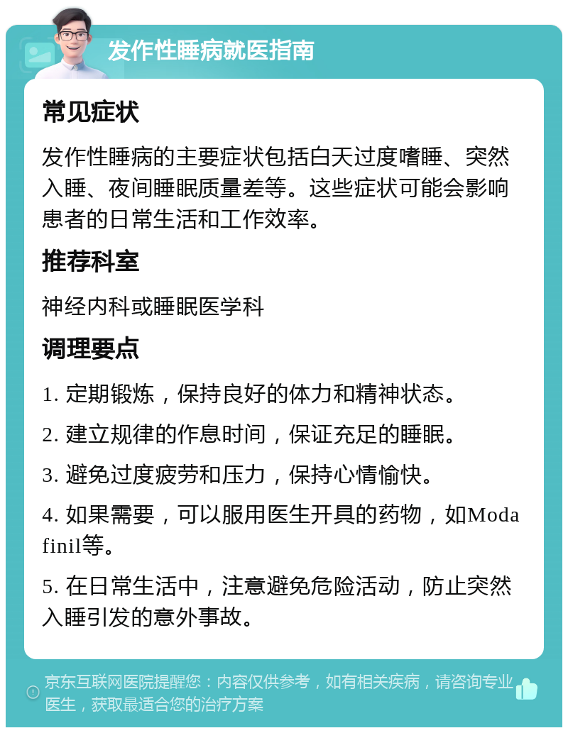 发作性睡病就医指南 常见症状 发作性睡病的主要症状包括白天过度嗜睡、突然入睡、夜间睡眠质量差等。这些症状可能会影响患者的日常生活和工作效率。 推荐科室 神经内科或睡眠医学科 调理要点 1. 定期锻炼，保持良好的体力和精神状态。 2. 建立规律的作息时间，保证充足的睡眠。 3. 避免过度疲劳和压力，保持心情愉快。 4. 如果需要，可以服用医生开具的药物，如Modafinil等。 5. 在日常生活中，注意避免危险活动，防止突然入睡引发的意外事故。