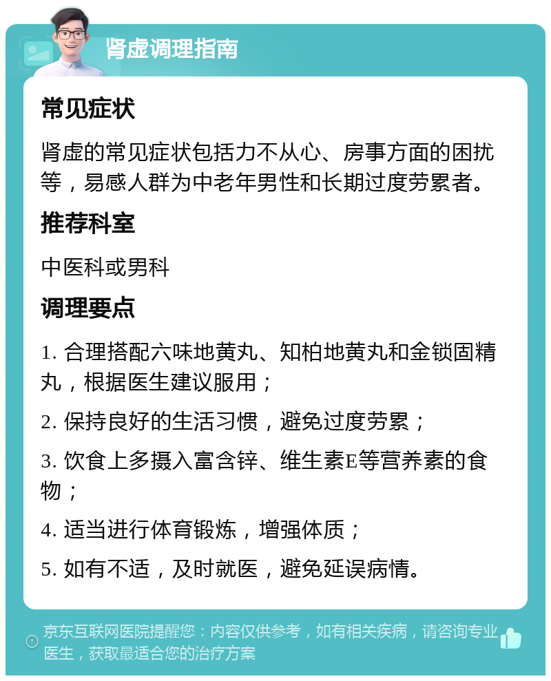 肾虚调理指南 常见症状 肾虚的常见症状包括力不从心、房事方面的困扰等，易感人群为中老年男性和长期过度劳累者。 推荐科室 中医科或男科 调理要点 1. 合理搭配六味地黄丸、知柏地黄丸和金锁固精丸，根据医生建议服用； 2. 保持良好的生活习惯，避免过度劳累； 3. 饮食上多摄入富含锌、维生素E等营养素的食物； 4. 适当进行体育锻炼，增强体质； 5. 如有不适，及时就医，避免延误病情。