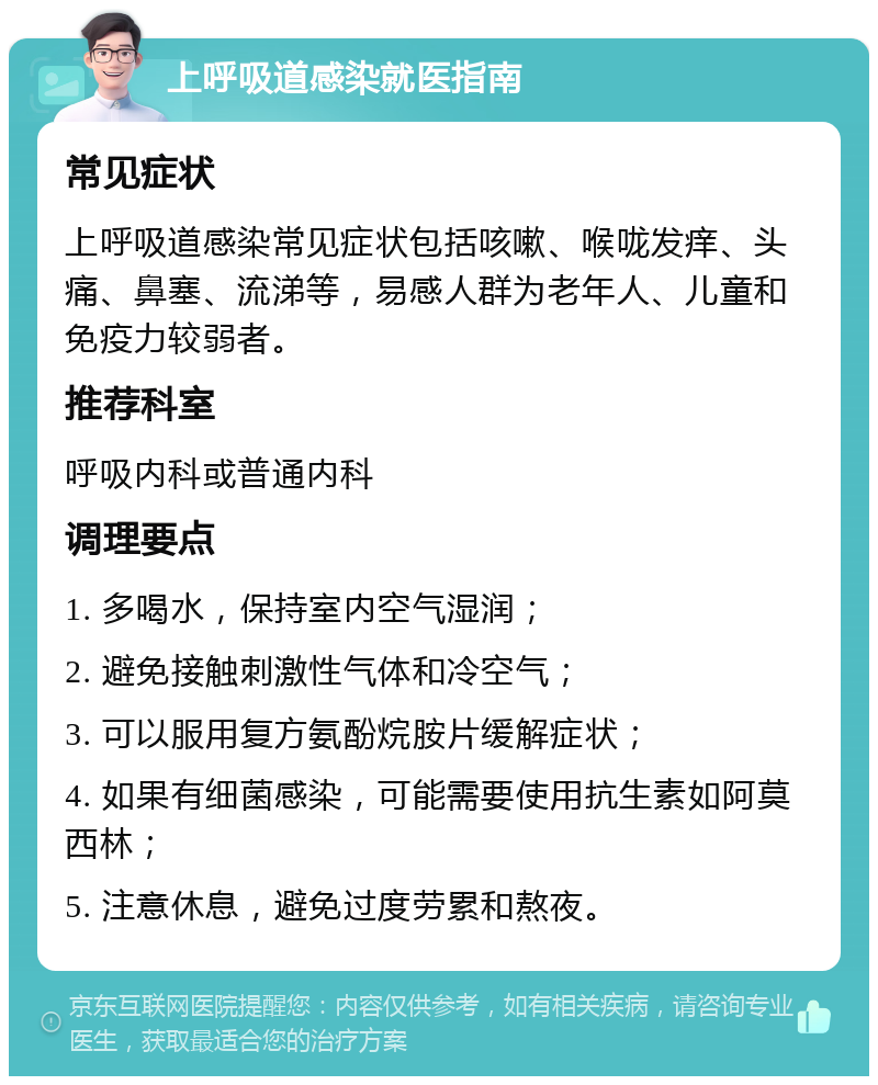 上呼吸道感染就医指南 常见症状 上呼吸道感染常见症状包括咳嗽、喉咙发痒、头痛、鼻塞、流涕等，易感人群为老年人、儿童和免疫力较弱者。 推荐科室 呼吸内科或普通内科 调理要点 1. 多喝水，保持室内空气湿润； 2. 避免接触刺激性气体和冷空气； 3. 可以服用复方氨酚烷胺片缓解症状； 4. 如果有细菌感染，可能需要使用抗生素如阿莫西林； 5. 注意休息，避免过度劳累和熬夜。