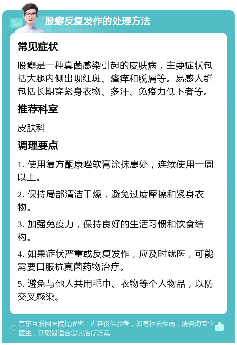 股癣反复发作的处理方法 常见症状 股癣是一种真菌感染引起的皮肤病，主要症状包括大腿内侧出现红斑、瘙痒和脱屑等。易感人群包括长期穿紧身衣物、多汗、免疫力低下者等。 推荐科室 皮肤科 调理要点 1. 使用复方酮康唑软膏涂抹患处，连续使用一周以上。 2. 保持局部清洁干燥，避免过度摩擦和紧身衣物。 3. 加强免疫力，保持良好的生活习惯和饮食结构。 4. 如果症状严重或反复发作，应及时就医，可能需要口服抗真菌药物治疗。 5. 避免与他人共用毛巾、衣物等个人物品，以防交叉感染。