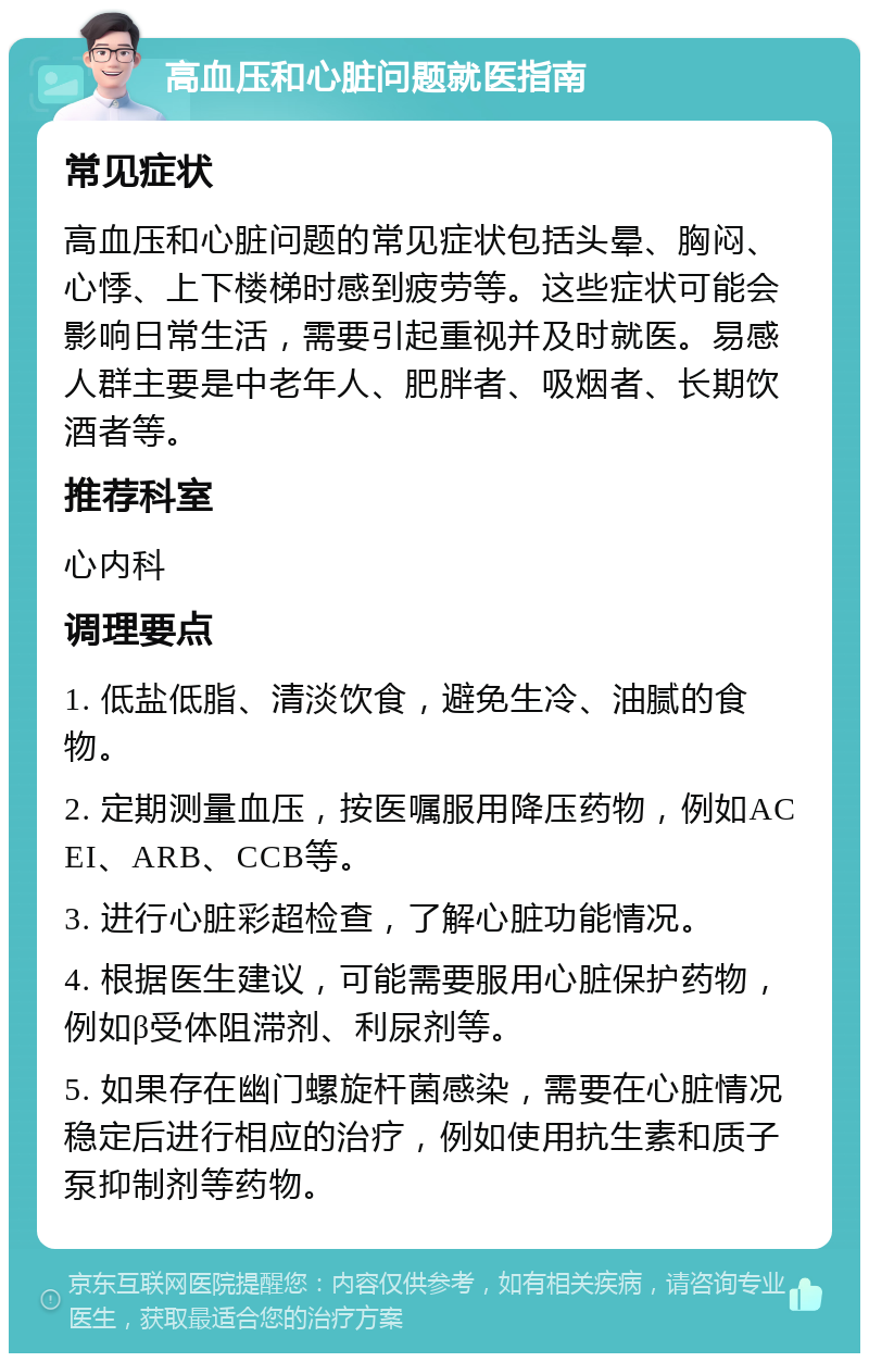 高血压和心脏问题就医指南 常见症状 高血压和心脏问题的常见症状包括头晕、胸闷、心悸、上下楼梯时感到疲劳等。这些症状可能会影响日常生活，需要引起重视并及时就医。易感人群主要是中老年人、肥胖者、吸烟者、长期饮酒者等。 推荐科室 心内科 调理要点 1. 低盐低脂、清淡饮食，避免生冷、油腻的食物。 2. 定期测量血压，按医嘱服用降压药物，例如ACEI、ARB、CCB等。 3. 进行心脏彩超检查，了解心脏功能情况。 4. 根据医生建议，可能需要服用心脏保护药物，例如β受体阻滞剂、利尿剂等。 5. 如果存在幽门螺旋杆菌感染，需要在心脏情况稳定后进行相应的治疗，例如使用抗生素和质子泵抑制剂等药物。