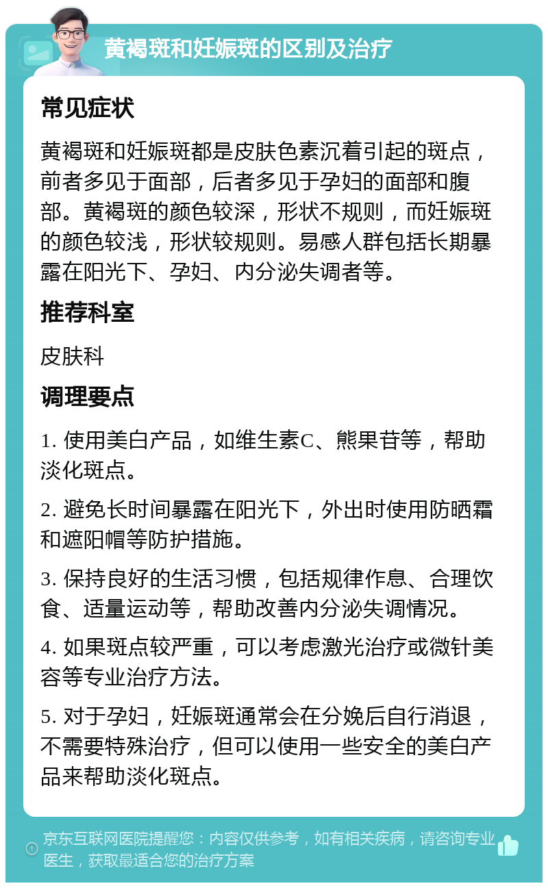 黄褐斑和妊娠斑的区别及治疗 常见症状 黄褐斑和妊娠斑都是皮肤色素沉着引起的斑点，前者多见于面部，后者多见于孕妇的面部和腹部。黄褐斑的颜色较深，形状不规则，而妊娠斑的颜色较浅，形状较规则。易感人群包括长期暴露在阳光下、孕妇、内分泌失调者等。 推荐科室 皮肤科 调理要点 1. 使用美白产品，如维生素C、熊果苷等，帮助淡化斑点。 2. 避免长时间暴露在阳光下，外出时使用防晒霜和遮阳帽等防护措施。 3. 保持良好的生活习惯，包括规律作息、合理饮食、适量运动等，帮助改善内分泌失调情况。 4. 如果斑点较严重，可以考虑激光治疗或微针美容等专业治疗方法。 5. 对于孕妇，妊娠斑通常会在分娩后自行消退，不需要特殊治疗，但可以使用一些安全的美白产品来帮助淡化斑点。