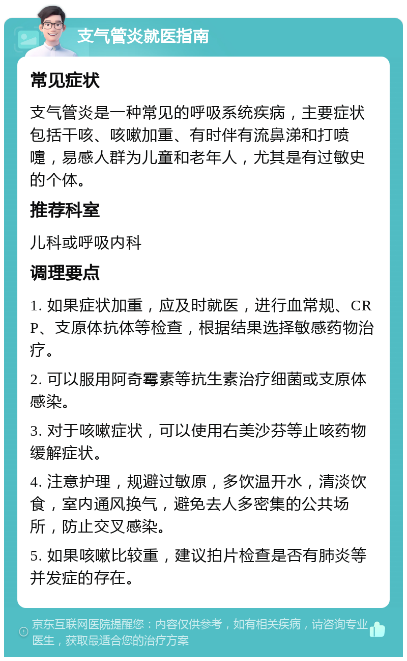 支气管炎就医指南 常见症状 支气管炎是一种常见的呼吸系统疾病，主要症状包括干咳、咳嗽加重、有时伴有流鼻涕和打喷嚏，易感人群为儿童和老年人，尤其是有过敏史的个体。 推荐科室 儿科或呼吸内科 调理要点 1. 如果症状加重，应及时就医，进行血常规、CRP、支原体抗体等检查，根据结果选择敏感药物治疗。 2. 可以服用阿奇霉素等抗生素治疗细菌或支原体感染。 3. 对于咳嗽症状，可以使用右美沙芬等止咳药物缓解症状。 4. 注意护理，规避过敏原，多饮温开水，清淡饮食，室内通风换气，避免去人多密集的公共场所，防止交叉感染。 5. 如果咳嗽比较重，建议拍片检查是否有肺炎等并发症的存在。