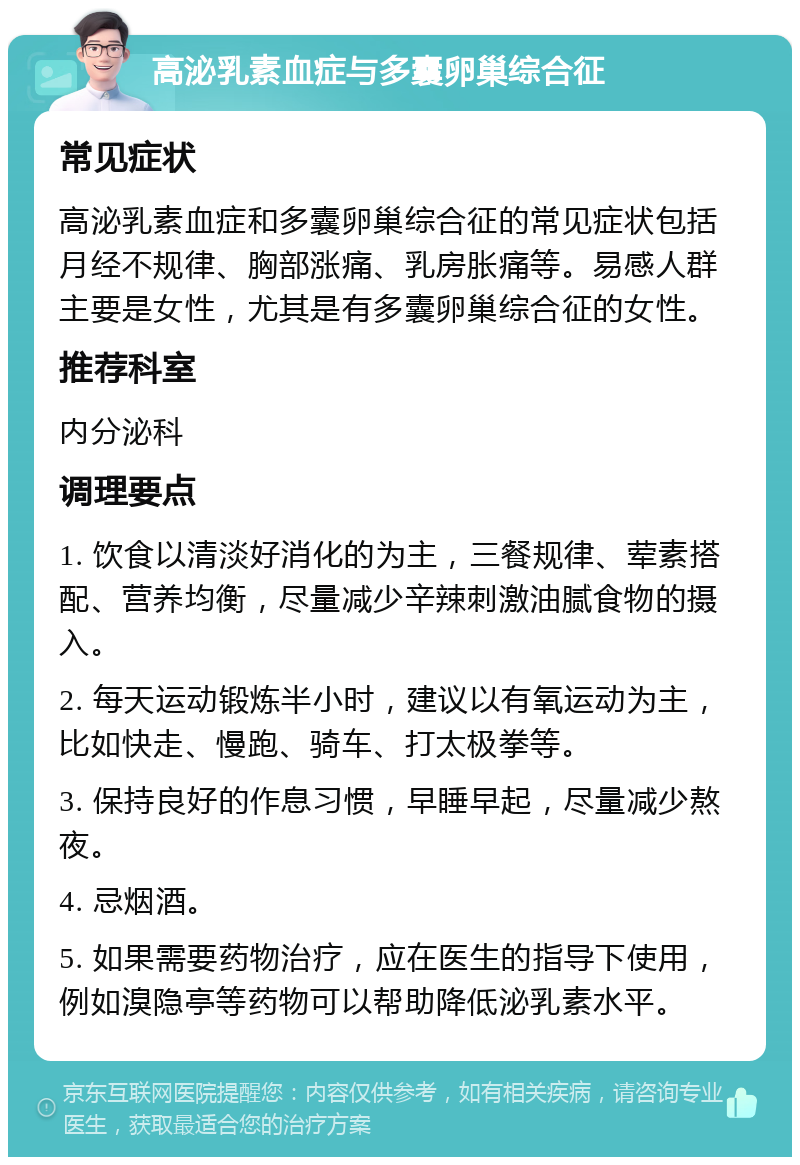 高泌乳素血症与多囊卵巢综合征 常见症状 高泌乳素血症和多囊卵巢综合征的常见症状包括月经不规律、胸部涨痛、乳房胀痛等。易感人群主要是女性，尤其是有多囊卵巢综合征的女性。 推荐科室 内分泌科 调理要点 1. 饮食以清淡好消化的为主，三餐规律、荤素搭配、营养均衡，尽量减少辛辣刺激油腻食物的摄入。 2. 每天运动锻炼半小时，建议以有氧运动为主，比如快走、慢跑、骑车、打太极拳等。 3. 保持良好的作息习惯，早睡早起，尽量减少熬夜。 4. 忌烟酒。 5. 如果需要药物治疗，应在医生的指导下使用，例如溴隐亭等药物可以帮助降低泌乳素水平。