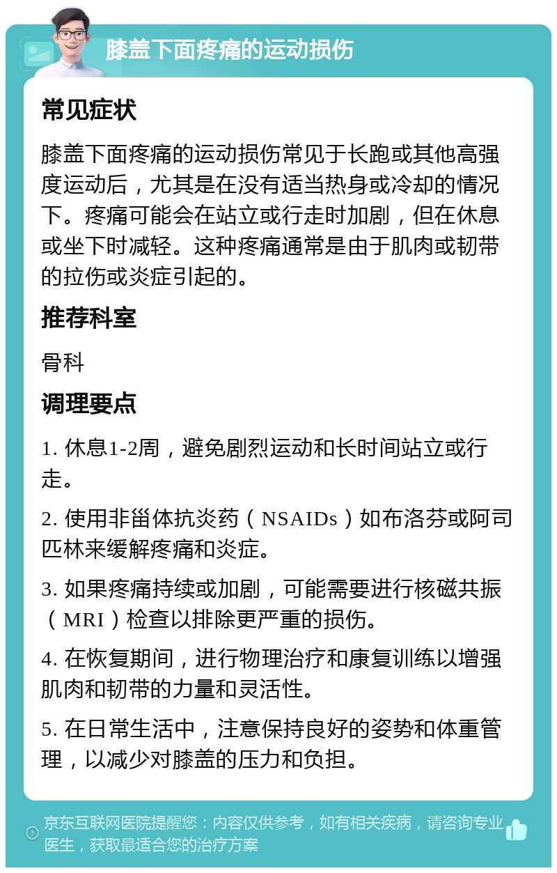 膝盖下面疼痛的运动损伤 常见症状 膝盖下面疼痛的运动损伤常见于长跑或其他高强度运动后，尤其是在没有适当热身或冷却的情况下。疼痛可能会在站立或行走时加剧，但在休息或坐下时减轻。这种疼痛通常是由于肌肉或韧带的拉伤或炎症引起的。 推荐科室 骨科 调理要点 1. 休息1-2周，避免剧烈运动和长时间站立或行走。 2. 使用非甾体抗炎药（NSAIDs）如布洛芬或阿司匹林来缓解疼痛和炎症。 3. 如果疼痛持续或加剧，可能需要进行核磁共振（MRI）检查以排除更严重的损伤。 4. 在恢复期间，进行物理治疗和康复训练以增强肌肉和韧带的力量和灵活性。 5. 在日常生活中，注意保持良好的姿势和体重管理，以减少对膝盖的压力和负担。