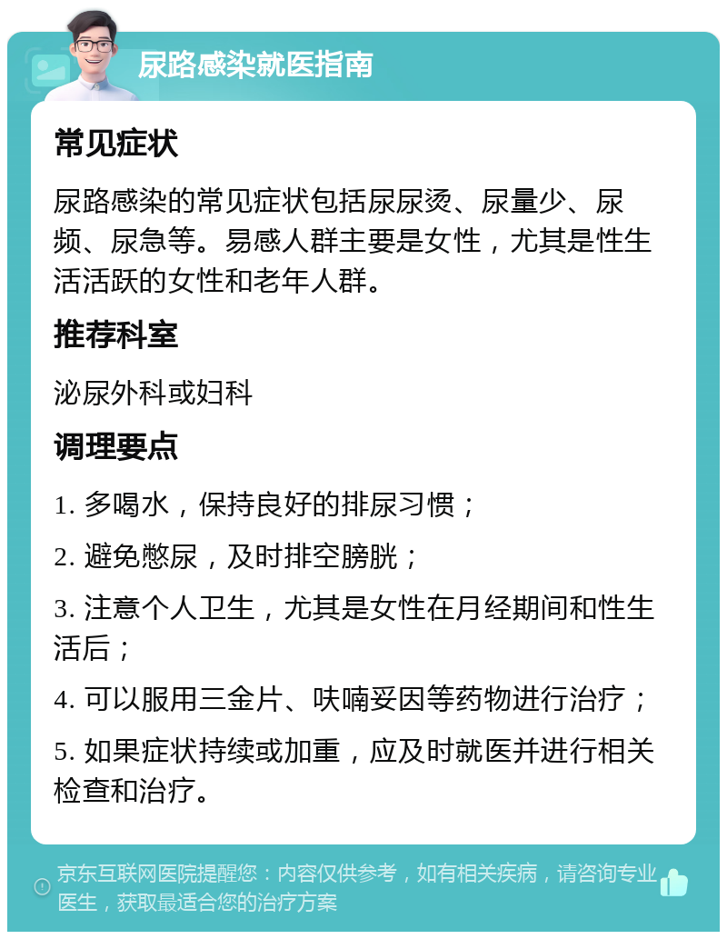 尿路感染就医指南 常见症状 尿路感染的常见症状包括尿尿烫、尿量少、尿频、尿急等。易感人群主要是女性，尤其是性生活活跃的女性和老年人群。 推荐科室 泌尿外科或妇科 调理要点 1. 多喝水，保持良好的排尿习惯； 2. 避免憋尿，及时排空膀胱； 3. 注意个人卫生，尤其是女性在月经期间和性生活后； 4. 可以服用三金片、呋喃妥因等药物进行治疗； 5. 如果症状持续或加重，应及时就医并进行相关检查和治疗。