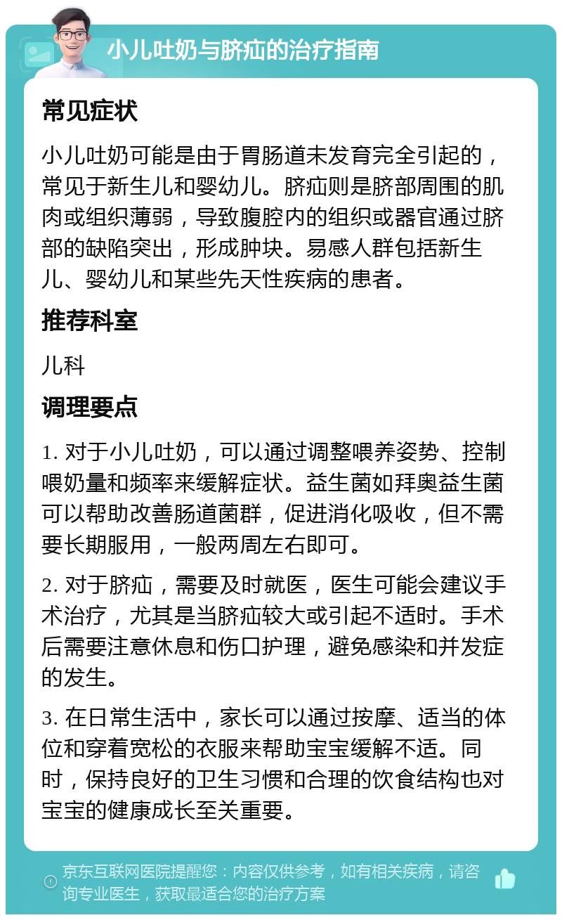 小儿吐奶与脐疝的治疗指南 常见症状 小儿吐奶可能是由于胃肠道未发育完全引起的，常见于新生儿和婴幼儿。脐疝则是脐部周围的肌肉或组织薄弱，导致腹腔内的组织或器官通过脐部的缺陷突出，形成肿块。易感人群包括新生儿、婴幼儿和某些先天性疾病的患者。 推荐科室 儿科 调理要点 1. 对于小儿吐奶，可以通过调整喂养姿势、控制喂奶量和频率来缓解症状。益生菌如拜奥益生菌可以帮助改善肠道菌群，促进消化吸收，但不需要长期服用，一般两周左右即可。 2. 对于脐疝，需要及时就医，医生可能会建议手术治疗，尤其是当脐疝较大或引起不适时。手术后需要注意休息和伤口护理，避免感染和并发症的发生。 3. 在日常生活中，家长可以通过按摩、适当的体位和穿着宽松的衣服来帮助宝宝缓解不适。同时，保持良好的卫生习惯和合理的饮食结构也对宝宝的健康成长至关重要。