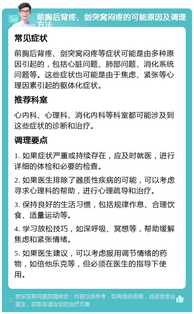 前胸后背疼、剑突窝闷疼的可能原因及调理方法 常见症状 前胸后背疼、剑突窝闷疼等症状可能是由多种原因引起的，包括心脏问题、肺部问题、消化系统问题等。这些症状也可能是由于焦虑、紧张等心理因素引起的躯体化症状。 推荐科室 心内科、心理科、消化内科等科室都可能涉及到这些症状的诊断和治疗。 调理要点 1. 如果症状严重或持续存在，应及时就医，进行详细的体检和必要的检查。 2. 如果医生排除了器质性疾病的可能，可以考虑寻求心理科的帮助，进行心理疏导和治疗。 3. 保持良好的生活习惯，包括规律作息、合理饮食、适量运动等。 4. 学习放松技巧，如深呼吸、冥想等，帮助缓解焦虑和紧张情绪。 5. 如果医生建议，可以考虑服用调节情绪的药物，如倍他乐克等，但必须在医生的指导下使用。