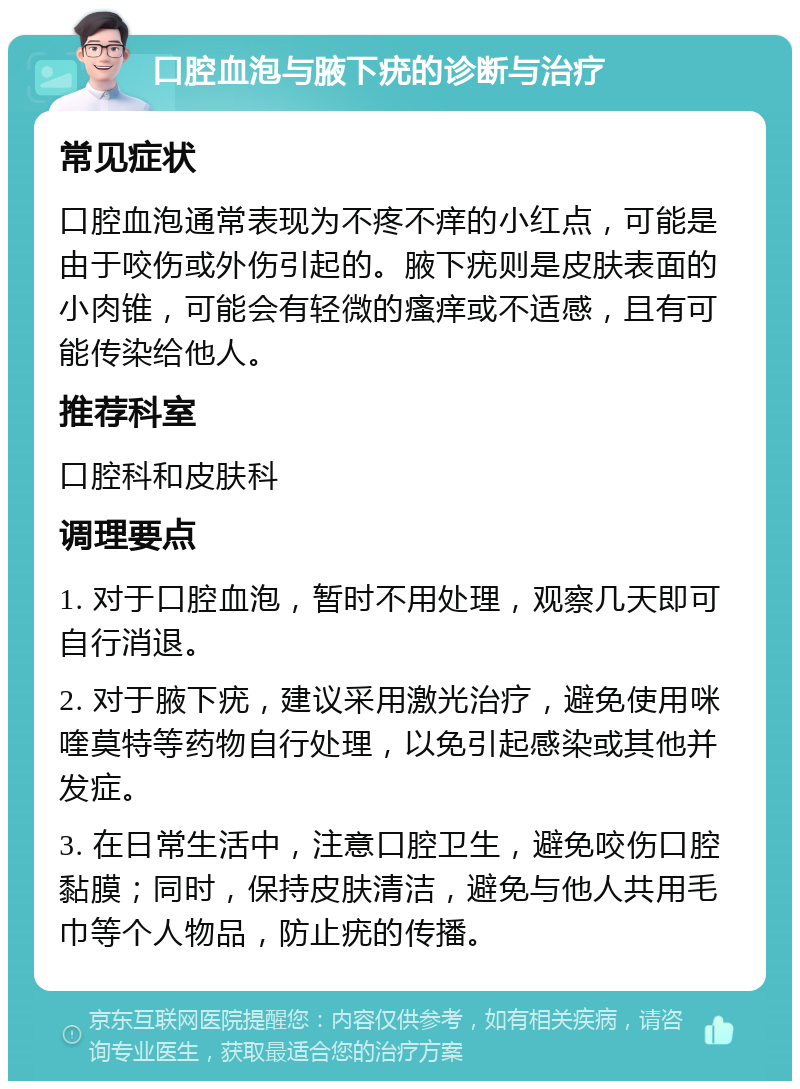 口腔血泡与腋下疣的诊断与治疗 常见症状 口腔血泡通常表现为不疼不痒的小红点，可能是由于咬伤或外伤引起的。腋下疣则是皮肤表面的小肉锥，可能会有轻微的瘙痒或不适感，且有可能传染给他人。 推荐科室 口腔科和皮肤科 调理要点 1. 对于口腔血泡，暂时不用处理，观察几天即可自行消退。 2. 对于腋下疣，建议采用激光治疗，避免使用咪喹莫特等药物自行处理，以免引起感染或其他并发症。 3. 在日常生活中，注意口腔卫生，避免咬伤口腔黏膜；同时，保持皮肤清洁，避免与他人共用毛巾等个人物品，防止疣的传播。