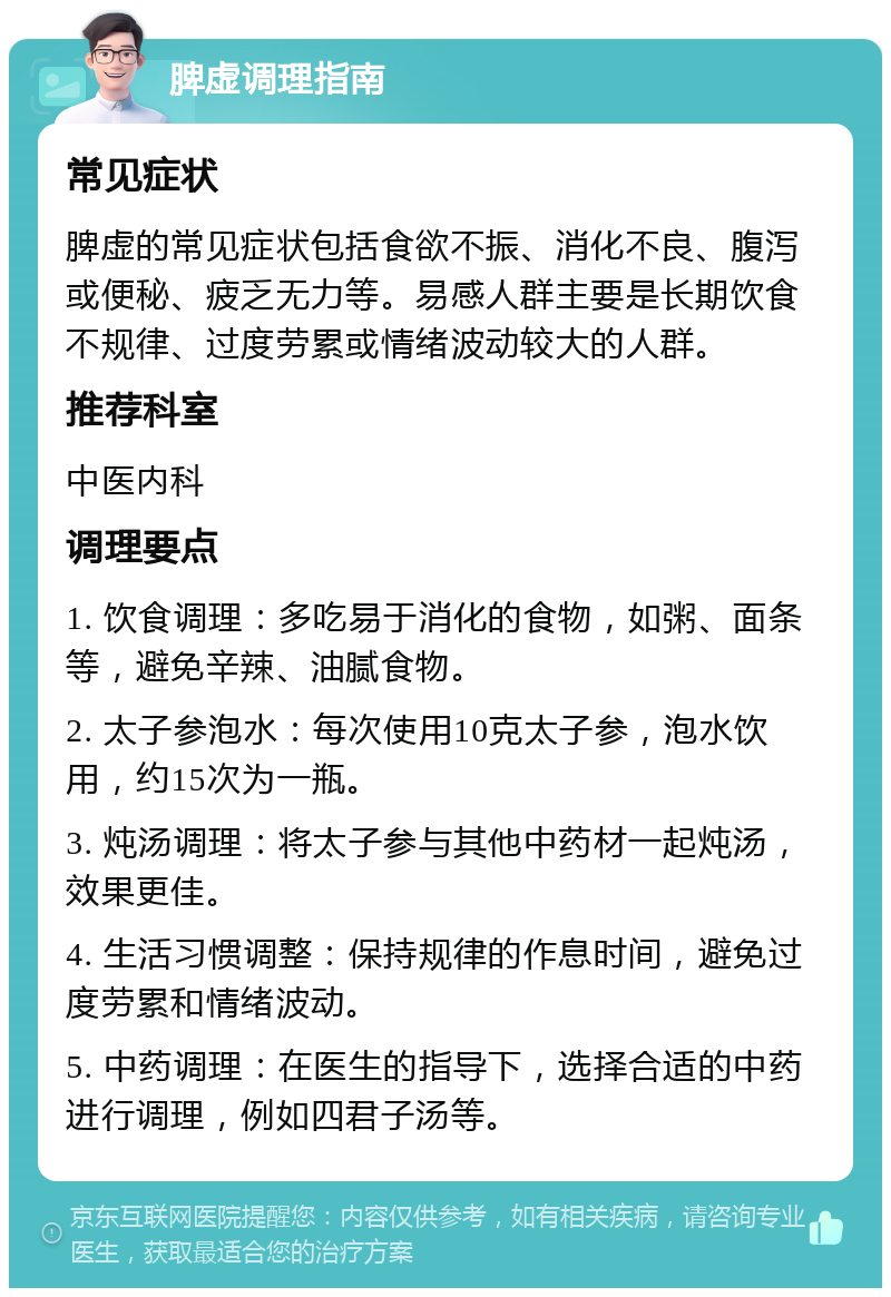 脾虚调理指南 常见症状 脾虚的常见症状包括食欲不振、消化不良、腹泻或便秘、疲乏无力等。易感人群主要是长期饮食不规律、过度劳累或情绪波动较大的人群。 推荐科室 中医内科 调理要点 1. 饮食调理：多吃易于消化的食物，如粥、面条等，避免辛辣、油腻食物。 2. 太子参泡水：每次使用10克太子参，泡水饮用，约15次为一瓶。 3. 炖汤调理：将太子参与其他中药材一起炖汤，效果更佳。 4. 生活习惯调整：保持规律的作息时间，避免过度劳累和情绪波动。 5. 中药调理：在医生的指导下，选择合适的中药进行调理，例如四君子汤等。