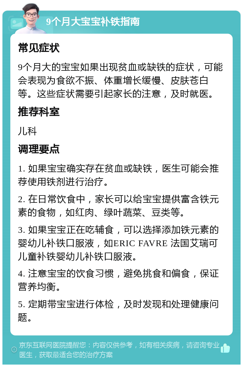 9个月大宝宝补铁指南 常见症状 9个月大的宝宝如果出现贫血或缺铁的症状，可能会表现为食欲不振、体重增长缓慢、皮肤苍白等。这些症状需要引起家长的注意，及时就医。 推荐科室 儿科 调理要点 1. 如果宝宝确实存在贫血或缺铁，医生可能会推荐使用铁剂进行治疗。 2. 在日常饮食中，家长可以给宝宝提供富含铁元素的食物，如红肉、绿叶蔬菜、豆类等。 3. 如果宝宝正在吃辅食，可以选择添加铁元素的婴幼儿补铁口服液，如ERIC FAVRE 法国艾瑞可儿童补铁婴幼儿补铁口服液。 4. 注意宝宝的饮食习惯，避免挑食和偏食，保证营养均衡。 5. 定期带宝宝进行体检，及时发现和处理健康问题。