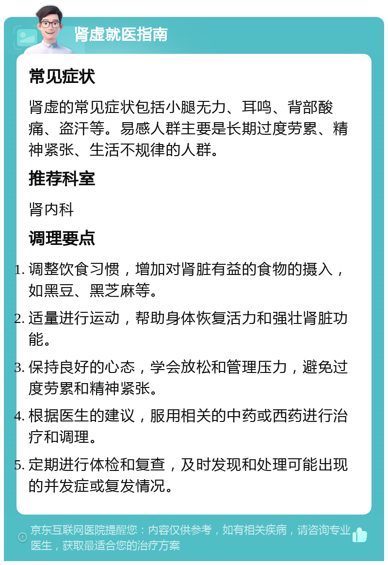 肾虚就医指南 常见症状 肾虚的常见症状包括小腿无力、耳鸣、背部酸痛、盗汗等。易感人群主要是长期过度劳累、精神紧张、生活不规律的人群。 推荐科室 肾内科 调理要点 调整饮食习惯，增加对肾脏有益的食物的摄入，如黑豆、黑芝麻等。 适量进行运动，帮助身体恢复活力和强壮肾脏功能。 保持良好的心态，学会放松和管理压力，避免过度劳累和精神紧张。 根据医生的建议，服用相关的中药或西药进行治疗和调理。 定期进行体检和复查，及时发现和处理可能出现的并发症或复发情况。