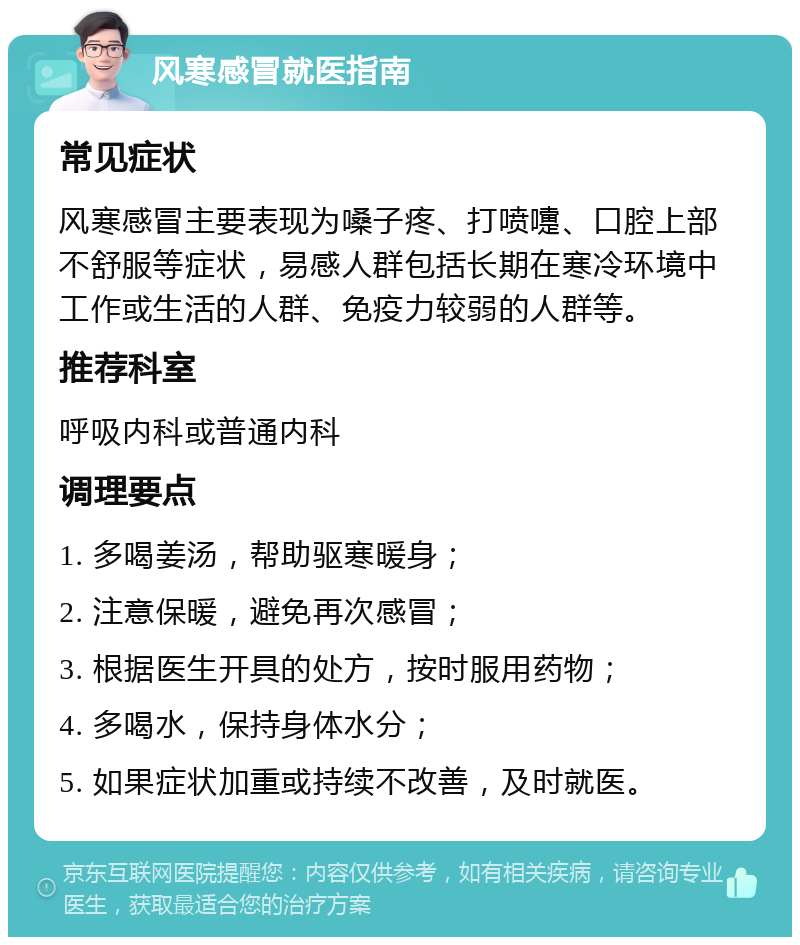 风寒感冒就医指南 常见症状 风寒感冒主要表现为嗓子疼、打喷嚏、口腔上部不舒服等症状，易感人群包括长期在寒冷环境中工作或生活的人群、免疫力较弱的人群等。 推荐科室 呼吸内科或普通内科 调理要点 1. 多喝姜汤，帮助驱寒暖身； 2. 注意保暖，避免再次感冒； 3. 根据医生开具的处方，按时服用药物； 4. 多喝水，保持身体水分； 5. 如果症状加重或持续不改善，及时就医。