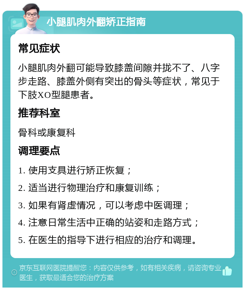 小腿肌肉外翻矫正指南 常见症状 小腿肌肉外翻可能导致膝盖间隙并拢不了、八字步走路、膝盖外侧有突出的骨头等症状，常见于下肢XO型腿患者。 推荐科室 骨科或康复科 调理要点 1. 使用支具进行矫正恢复； 2. 适当进行物理治疗和康复训练； 3. 如果有肾虚情况，可以考虑中医调理； 4. 注意日常生活中正确的站姿和走路方式； 5. 在医生的指导下进行相应的治疗和调理。