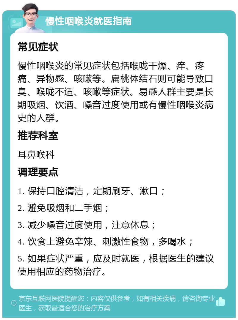 慢性咽喉炎就医指南 常见症状 慢性咽喉炎的常见症状包括喉咙干燥、痒、疼痛、异物感、咳嗽等。扁桃体结石则可能导致口臭、喉咙不适、咳嗽等症状。易感人群主要是长期吸烟、饮酒、嗓音过度使用或有慢性咽喉炎病史的人群。 推荐科室 耳鼻喉科 调理要点 1. 保持口腔清洁，定期刷牙、漱口； 2. 避免吸烟和二手烟； 3. 减少嗓音过度使用，注意休息； 4. 饮食上避免辛辣、刺激性食物，多喝水； 5. 如果症状严重，应及时就医，根据医生的建议使用相应的药物治疗。