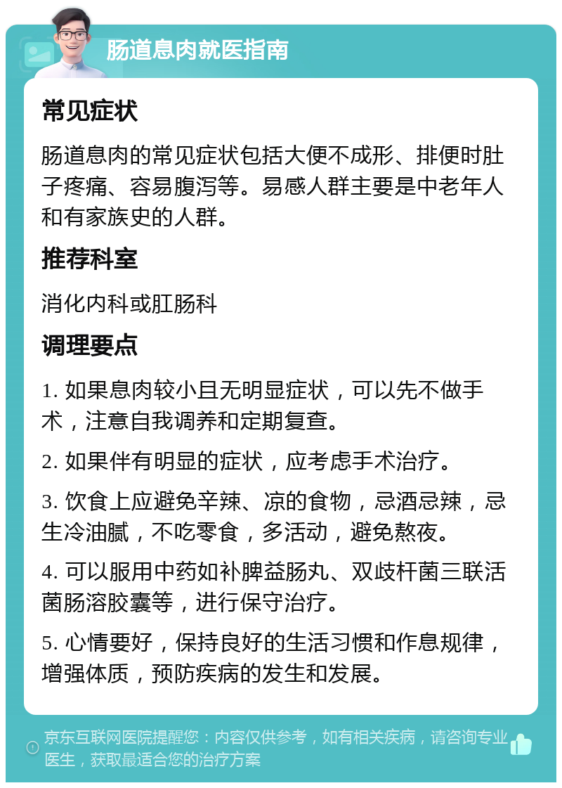 肠道息肉就医指南 常见症状 肠道息肉的常见症状包括大便不成形、排便时肚子疼痛、容易腹泻等。易感人群主要是中老年人和有家族史的人群。 推荐科室 消化内科或肛肠科 调理要点 1. 如果息肉较小且无明显症状，可以先不做手术，注意自我调养和定期复查。 2. 如果伴有明显的症状，应考虑手术治疗。 3. 饮食上应避免辛辣、凉的食物，忌酒忌辣，忌生冷油腻，不吃零食，多活动，避免熬夜。 4. 可以服用中药如补脾益肠丸、双歧杆菌三联活菌肠溶胶囊等，进行保守治疗。 5. 心情要好，保持良好的生活习惯和作息规律，增强体质，预防疾病的发生和发展。