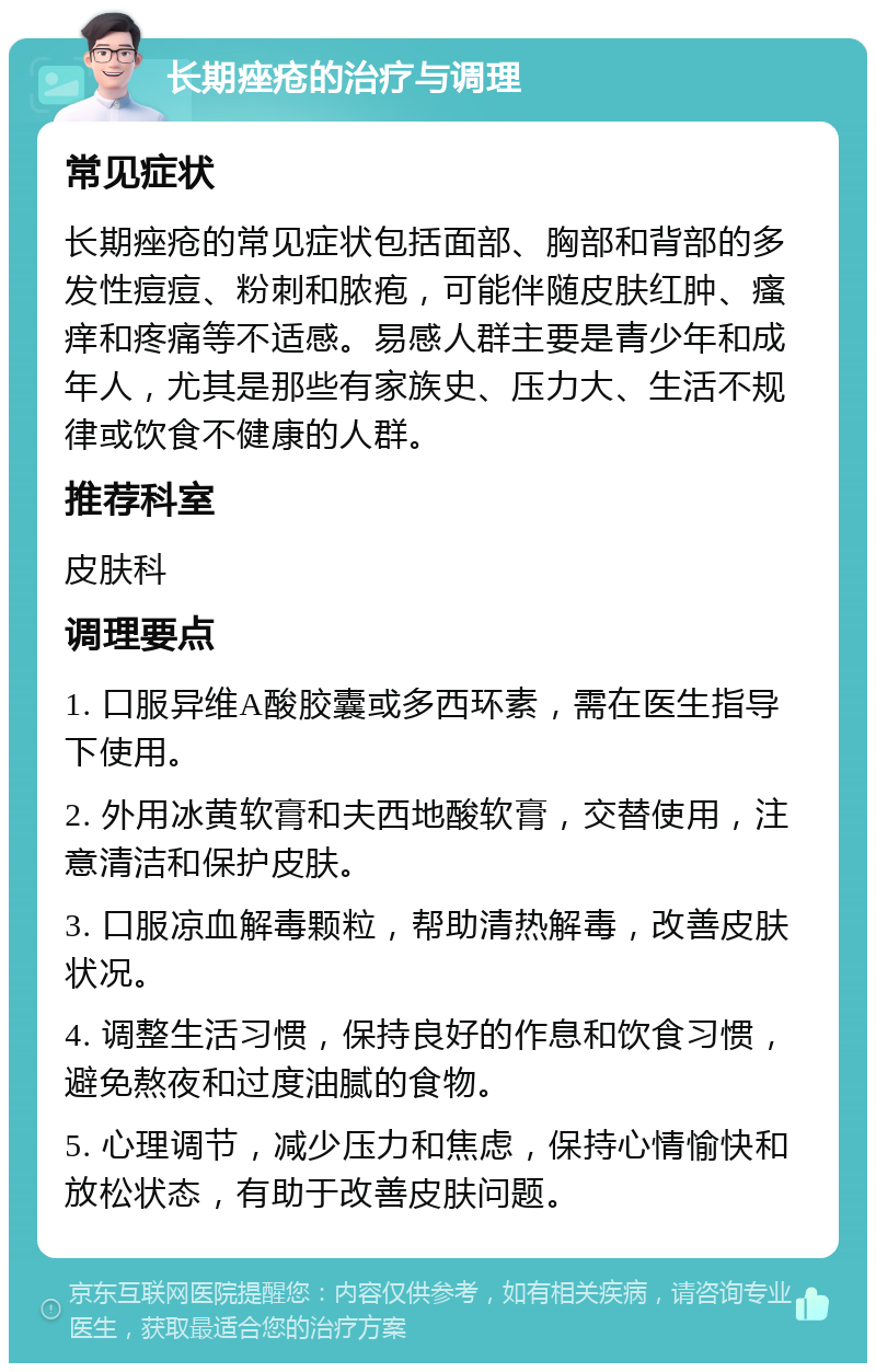 长期痤疮的治疗与调理 常见症状 长期痤疮的常见症状包括面部、胸部和背部的多发性痘痘、粉刺和脓疱，可能伴随皮肤红肿、瘙痒和疼痛等不适感。易感人群主要是青少年和成年人，尤其是那些有家族史、压力大、生活不规律或饮食不健康的人群。 推荐科室 皮肤科 调理要点 1. 口服异维A酸胶囊或多西环素，需在医生指导下使用。 2. 外用冰黄软膏和夫西地酸软膏，交替使用，注意清洁和保护皮肤。 3. 口服凉血解毒颗粒，帮助清热解毒，改善皮肤状况。 4. 调整生活习惯，保持良好的作息和饮食习惯，避免熬夜和过度油腻的食物。 5. 心理调节，减少压力和焦虑，保持心情愉快和放松状态，有助于改善皮肤问题。