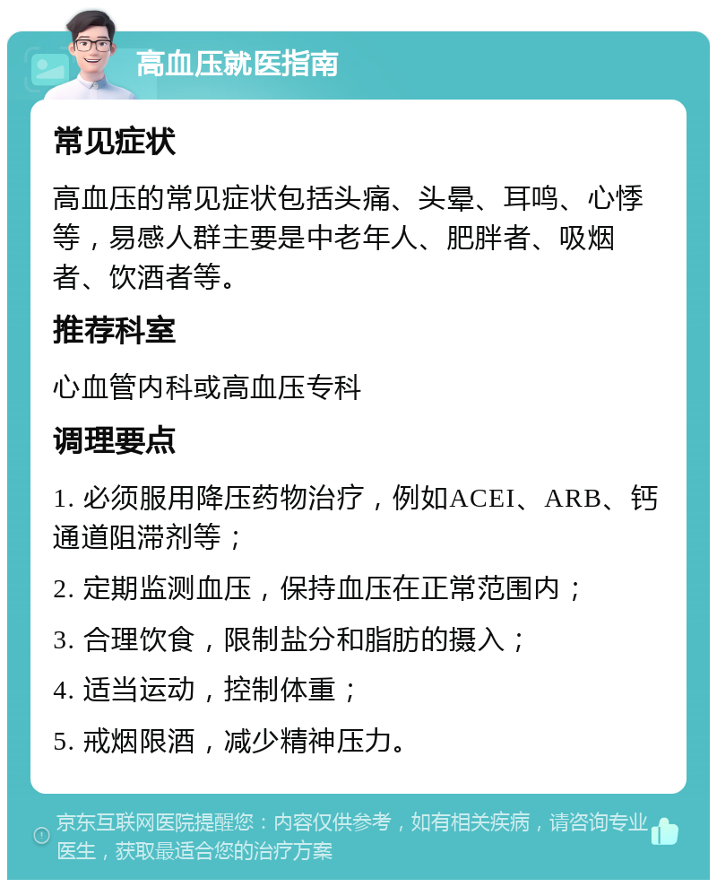 高血压就医指南 常见症状 高血压的常见症状包括头痛、头晕、耳鸣、心悸等，易感人群主要是中老年人、肥胖者、吸烟者、饮酒者等。 推荐科室 心血管内科或高血压专科 调理要点 1. 必须服用降压药物治疗，例如ACEI、ARB、钙通道阻滞剂等； 2. 定期监测血压，保持血压在正常范围内； 3. 合理饮食，限制盐分和脂肪的摄入； 4. 适当运动，控制体重； 5. 戒烟限酒，减少精神压力。