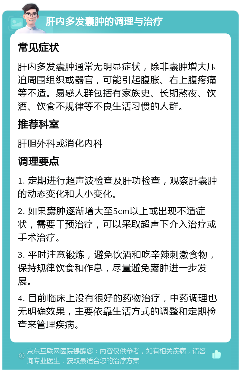 肝内多发囊肿的调理与治疗 常见症状 肝内多发囊肿通常无明显症状，除非囊肿增大压迫周围组织或器官，可能引起腹胀、右上腹疼痛等不适。易感人群包括有家族史、长期熬夜、饮酒、饮食不规律等不良生活习惯的人群。 推荐科室 肝胆外科或消化内科 调理要点 1. 定期进行超声波检查及肝功检查，观察肝囊肿的动态变化和大小变化。 2. 如果囊肿逐渐增大至5cm以上或出现不适症状，需要干预治疗，可以采取超声下介入治疗或手术治疗。 3. 平时注意锻炼，避免饮酒和吃辛辣刺激食物，保持规律饮食和作息，尽量避免囊肿进一步发展。 4. 目前临床上没有很好的药物治疗，中药调理也无明确效果，主要依靠生活方式的调整和定期检查来管理疾病。