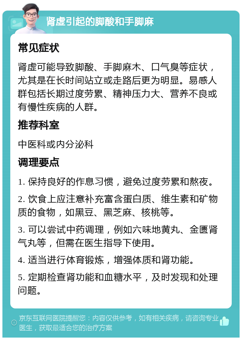 肾虚引起的脚酸和手脚麻 常见症状 肾虚可能导致脚酸、手脚麻木、口气臭等症状，尤其是在长时间站立或走路后更为明显。易感人群包括长期过度劳累、精神压力大、营养不良或有慢性疾病的人群。 推荐科室 中医科或内分泌科 调理要点 1. 保持良好的作息习惯，避免过度劳累和熬夜。 2. 饮食上应注意补充富含蛋白质、维生素和矿物质的食物，如黑豆、黑芝麻、核桃等。 3. 可以尝试中药调理，例如六味地黄丸、金匮肾气丸等，但需在医生指导下使用。 4. 适当进行体育锻炼，增强体质和肾功能。 5. 定期检查肾功能和血糖水平，及时发现和处理问题。