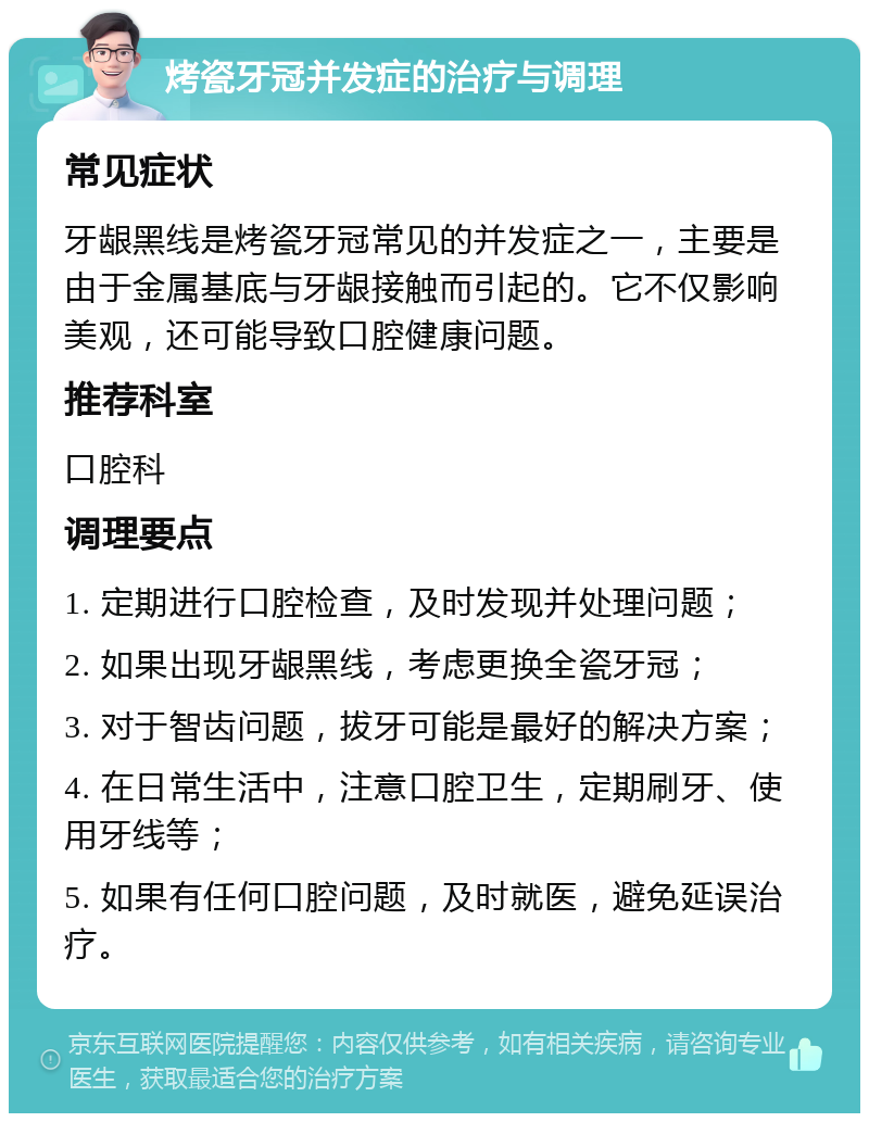 烤瓷牙冠并发症的治疗与调理 常见症状 牙龈黑线是烤瓷牙冠常见的并发症之一，主要是由于金属基底与牙龈接触而引起的。它不仅影响美观，还可能导致口腔健康问题。 推荐科室 口腔科 调理要点 1. 定期进行口腔检查，及时发现并处理问题； 2. 如果出现牙龈黑线，考虑更换全瓷牙冠； 3. 对于智齿问题，拔牙可能是最好的解决方案； 4. 在日常生活中，注意口腔卫生，定期刷牙、使用牙线等； 5. 如果有任何口腔问题，及时就医，避免延误治疗。