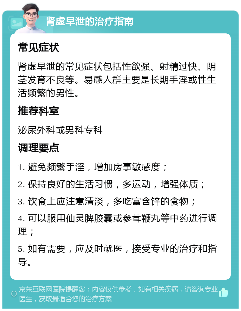 肾虚早泄的治疗指南 常见症状 肾虚早泄的常见症状包括性欲强、射精过快、阴茎发育不良等。易感人群主要是长期手淫或性生活频繁的男性。 推荐科室 泌尿外科或男科专科 调理要点 1. 避免频繁手淫，增加房事敏感度； 2. 保持良好的生活习惯，多运动，增强体质； 3. 饮食上应注意清淡，多吃富含锌的食物； 4. 可以服用仙灵脾胶囊或参茸鞭丸等中药进行调理； 5. 如有需要，应及时就医，接受专业的治疗和指导。