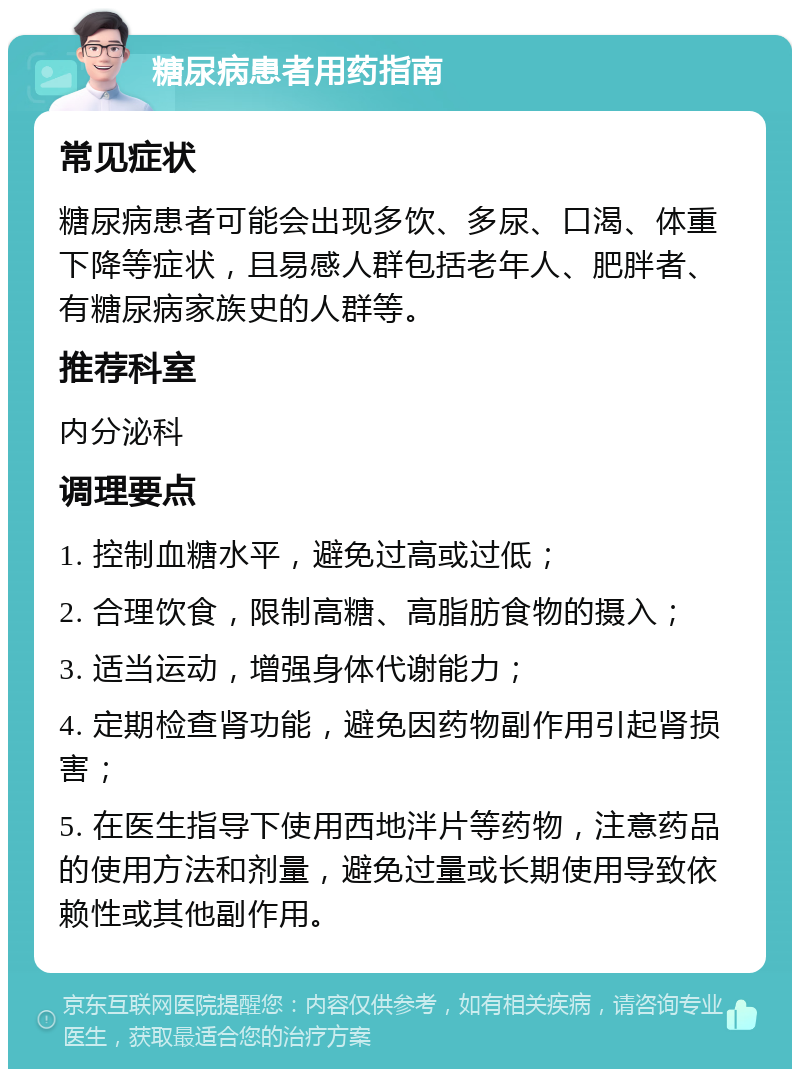 糖尿病患者用药指南 常见症状 糖尿病患者可能会出现多饮、多尿、口渴、体重下降等症状，且易感人群包括老年人、肥胖者、有糖尿病家族史的人群等。 推荐科室 内分泌科 调理要点 1. 控制血糖水平，避免过高或过低； 2. 合理饮食，限制高糖、高脂肪食物的摄入； 3. 适当运动，增强身体代谢能力； 4. 定期检查肾功能，避免因药物副作用引起肾损害； 5. 在医生指导下使用西地泮片等药物，注意药品的使用方法和剂量，避免过量或长期使用导致依赖性或其他副作用。