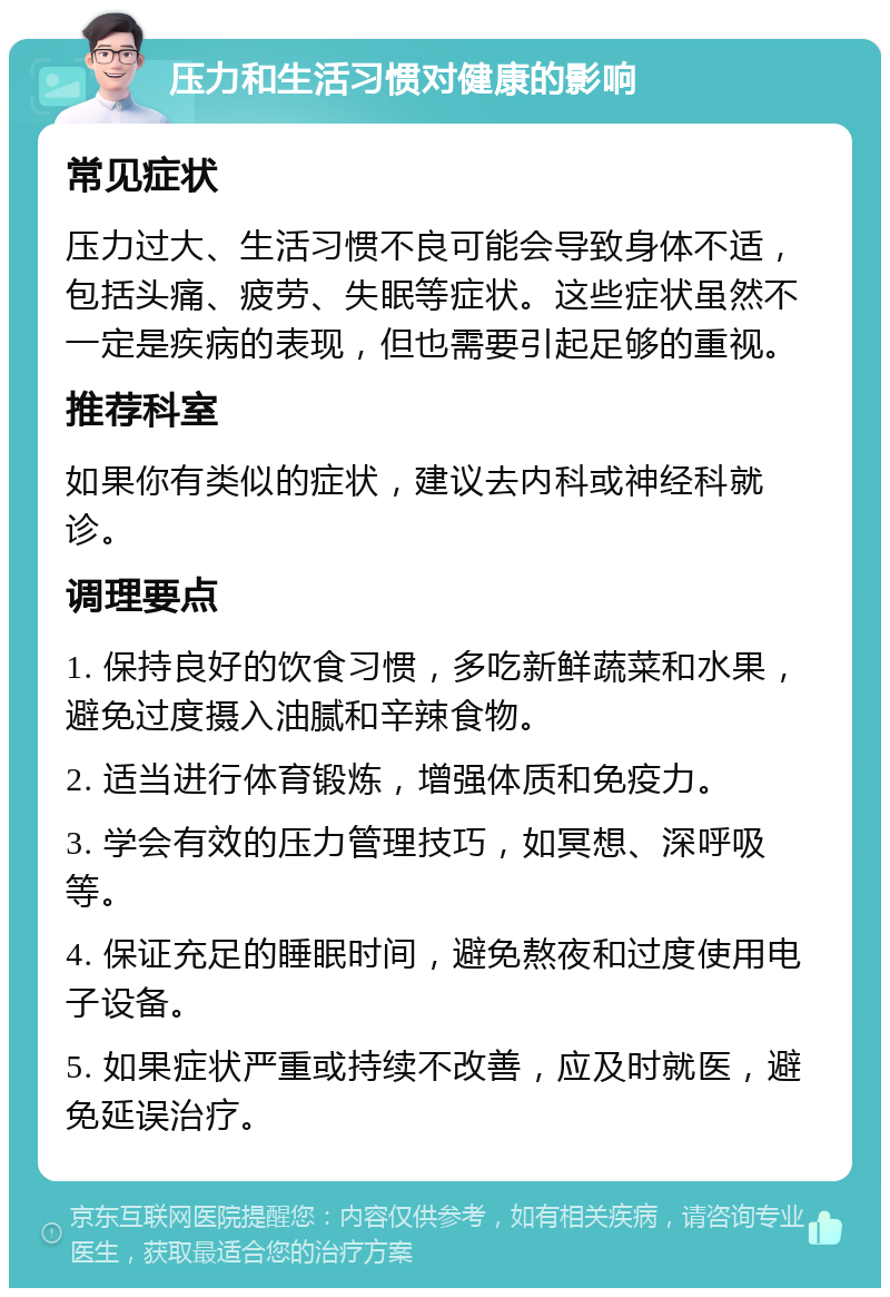 压力和生活习惯对健康的影响 常见症状 压力过大、生活习惯不良可能会导致身体不适，包括头痛、疲劳、失眠等症状。这些症状虽然不一定是疾病的表现，但也需要引起足够的重视。 推荐科室 如果你有类似的症状，建议去内科或神经科就诊。 调理要点 1. 保持良好的饮食习惯，多吃新鲜蔬菜和水果，避免过度摄入油腻和辛辣食物。 2. 适当进行体育锻炼，增强体质和免疫力。 3. 学会有效的压力管理技巧，如冥想、深呼吸等。 4. 保证充足的睡眠时间，避免熬夜和过度使用电子设备。 5. 如果症状严重或持续不改善，应及时就医，避免延误治疗。