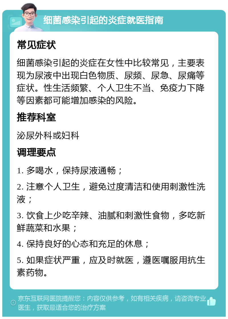 细菌感染引起的炎症就医指南 常见症状 细菌感染引起的炎症在女性中比较常见，主要表现为尿液中出现白色物质、尿频、尿急、尿痛等症状。性生活频繁、个人卫生不当、免疫力下降等因素都可能增加感染的风险。 推荐科室 泌尿外科或妇科 调理要点 1. 多喝水，保持尿液通畅； 2. 注意个人卫生，避免过度清洁和使用刺激性洗液； 3. 饮食上少吃辛辣、油腻和刺激性食物，多吃新鲜蔬菜和水果； 4. 保持良好的心态和充足的休息； 5. 如果症状严重，应及时就医，遵医嘱服用抗生素药物。