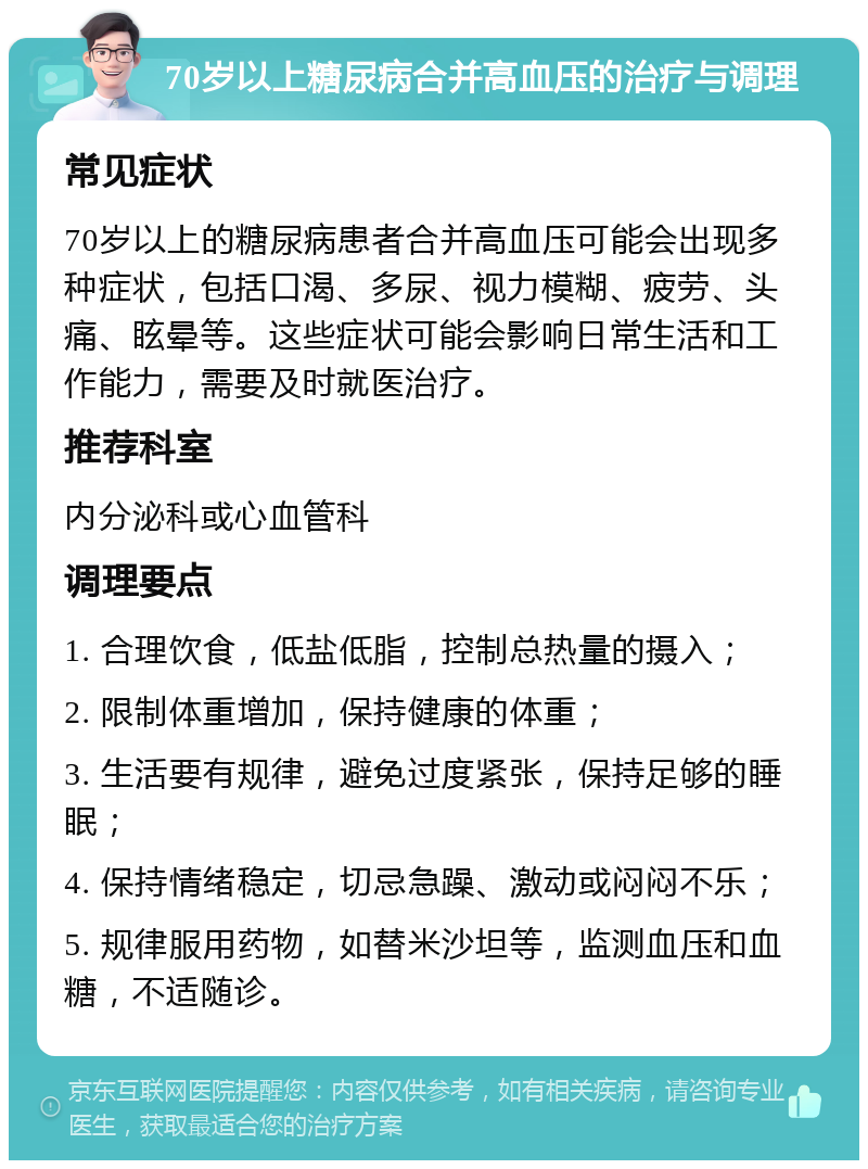 70岁以上糖尿病合并高血压的治疗与调理 常见症状 70岁以上的糖尿病患者合并高血压可能会出现多种症状，包括口渴、多尿、视力模糊、疲劳、头痛、眩晕等。这些症状可能会影响日常生活和工作能力，需要及时就医治疗。 推荐科室 内分泌科或心血管科 调理要点 1. 合理饮食，低盐低脂，控制总热量的摄入； 2. 限制体重增加，保持健康的体重； 3. 生活要有规律，避免过度紧张，保持足够的睡眠； 4. 保持情绪稳定，切忌急躁、激动或闷闷不乐； 5. 规律服用药物，如替米沙坦等，监测血压和血糖，不适随诊。